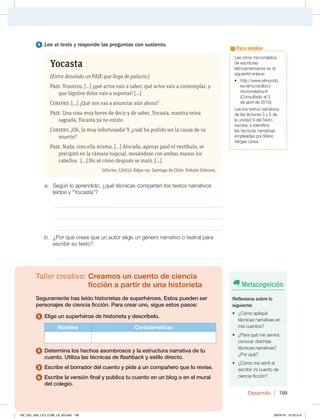 Desarrollo 199
Lee otros microrrelatos
de escritores
latinoamericanos en el
siguiente enlace:
t IUUQXXXFMNVOEP
es/elmundolibro/
microrrelatos/#
(Consultado el 3
de abril de 2015).
Lee los textos narrativos
de las lecturas 3 y 5 de
la unidad 9 del Texto
escolar, e identifica
las técnicas narrativas
empleadas por Mario
Vargas Llosa.
Para ampliar
6 Lee el texto y responde las preguntas con sustento.
Yocasta
(Entra desolado un PAJE que llega de palacio.)
Paje. Vosotros, [...] ¡qué actos vais a saber, qué actos vais a contemplar, y
que lúgubre dolor vais a soportar! [...]
Corifeo. [...] ¿Qué nos vas a anunciar aún ahora?
Paje. Una cosa muy breve de decir y de saber. Yocasta, nuestra reina
sagrada, Yocasta ya no existe.
Corifeo. ¡Oh, la muy infortunada! Y ¿cuál ha podido ser la causa de su
muerte?
Paje. Nada, sino ella misma. [...] Alocada, apenas pasó el vestíbulo, se
precipitó en la cámara nupcial, mesándose con ambas manos los
cabellos. [...].No sé cómo después se mató. [...].
Sófocles. (2001). Edipo rey. Santiago de Chile: Pehuén Editores.
a. Según lo aprendido, ¿qué técnicas comparten los textos narrativos
leídos y “Yocasta”?
_____________________________________________________________
_____________________________________________________________
_____________________________________________________________
b. ¿Por qué crees que un autor elige un género narrativo o teatral para
escribir su texto?
_____________________________________________________________
Taller creativo: Creamos un cuento de ciencia
ficción a partir de una historieta
Seguramente has leído historietas de superhéroes. Estos pueden ser
personajes de ciencia ficción. Para crear uno, sigue estos pasos:
1 Elige un superhéroe de historieta y descríbelo.
Nombre Características
2 Determina los hechos asombrosos y la estructura narrativa de tu
cuento. Utiliza las técnicas de flashback y estilo directo.
3 Escribe el borrador del cuento y pide a un compañero que lo revise.
4 Escribe la versión final y publica tu cuento en un blog o en el mural
del colegio.
Metacognición
Reflexiona sobre lo
siguiente:
t {$ØNPBQMJRVÏ
técnicas narrativas en
mis cuentos?
t {1BSBRVÏNFTFSWJSÈ
conocer distintas
técnicas narrativas?
¿Por qué?
t {$ØNPNFTFOUÓBM
escribir mi cuento de
ciencia ficción?
192_203_U04_LICI_COM_LA_4S.indd 199 26/04/16 10:53 a.m.
 