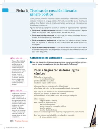 Prácticas literarias
200
1 Lee los siguientes dos poemas y comenta con un compañero: ¿crees
que el poeta ha usado una técnica de creación? ¿Por qué?
Actividades de aplicación
En los poemas podemos transmitir nuestros más íntimos sentimientos, emociones
e ideas a través de un lenguaje estético. Para ello, se usan las figuras literarias, se
cuida el ritmo (fluido o lento), la rima (consonante o asonante) y la métrica (número
de sílabas en sus versos).
Algunas técnicas que propician la escritura creativa de la poesía son las siguientes:
t Técnica del calcado de poemas: se selecciona y copia la estructura y algunas
partes de un poema, para, a partir de esta, escribir uno propio.
t Técnica de estrofas pareadas: se componen dos versos que tienen el mismo
número de sílabas (métrica) y riman entre sí.
t Técnica de poemas agujereados: se completa con adjetivos, verbos o sustan-
tivos los “agujeros” o espacios en blanco del poema que se ha reproducido
incompleto.
t Técnica de versos encadenados: con la última palabra de un verso se comienza
el siguiente o se plantea una pregunta en un verso para responderla con otro que
pasa a ser el siguiente.
Poema trágico con dudosos logros
cómicos
Mi familia no tiene médico
ni sacerdote ni visitas
y todos se tienden en la playa
saludables bajo el sol del verano.
Algunas yerbas nos curan los males del estómago
y la religión solo entra con las campanas alborotando los canarios.
Aquí todos se han muerto con una modestia conmovedora,
mi padre, por ejemplo, el lamentable Prometeo
silenciosamente picado por el cáncer más bravo que las águilas.
Ahora nosotros
ninguno doctor o notable
en el corazón de modestas tribus,
la tribu de los relojeros
la más triste de los empleados públicos
la de los taxistas
la de los dueños de fonda
de vez en cuando nos ponemos trágicos y nos preguntamos por la muerte.
Pero hoy estamos aquí saludables escuchando el murmullo
de la mar que es el morir.
El siglo XXI se caracteriza
por la revolución digital
y de la información. La
poesía contemporánea se
caracteriza por el uso del
verso libre, la ruptura con
la tradición poética previa,
el hallazgo de nuevas
metáforas y figuras
literarias, en general, la
diversidad de tendencias
y estilos, la búsqueda de
la sencillez a través del
lenguaje, el uso del habla
coloquial, etc.
Para saber más
Técnicas de creación literaria:
género poético
Ficha 6
El canon literario local
recoge aquellas obras
representativas de
nuestra localidad, que
pueden ser leyendas,
mitos o poemas. Estas,
generalmente, se inspiran
en temas propios de
un lugar, como su
gente o su naturaleza.
¿Cuál crees que sería
el canon literario de tu
DPNVOJEBE %JTDÞUFMP
con tus compañeros y
docente.
Para saber más
192_203_U04_LICI_COM_LA_4S.indd 200 26/04/16 10:53 a.m.
 