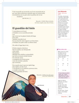 Desarrollo 201
El guardián del hielo
Y coincidimos en el terral
el heladero con su carretilla averiada
y yo
que corría tras los pájaros huidos del fuego
de la zafra.
También coincidió el sol.
En esa situación cómo negarse a un favor llano:
el heladero me pidió cuidar su efímero hielo.
Oh cuidar lo fugaz bajo el sol…
El hielo empezó a derretirse
bajo mi sombra, tan desesperada
como inútil.
Diluyéndose
dibujaba seres esbeltos y primordiales
que solo un instante tenían firmeza
de cristal de cuarzo
y enseguida eran formas puras
como de montaña o planeta
que se devasta.
No se puede amar lo que tan rápido fuga.
Ama rápido, me dijo el sol.
Y así aprendí, en su ardiente y perverso reino,
a cumplir con la vida:
yo soy el guardián del hielo.
Watanabe, J. (1999). Cosas del cuerpo.
Lima, Perú: Caballo Rojo.
a cumplir con la vida:
yo soy el guardián del hielo.
Watanabe, J. (1999). Cosas del cuerpo
Lima, Perú: Caballo Rojo.
José Watanabe
(Trujillo, 1945-Lima,
2007)
Fue poeta, dramaturgo
y guionista, relacionado
con la generación del
70 y el movimiento Hora
Zero. Su inclinación
intimista por el cuerpo
humano y el interés
contemplativo por la
naturaleza fueron rasgos
que lo convirtieron en
una figura singular.
%FTUBDBOTVTQPFNBSJPT
Álbum de familia (1971),
El huso de la palabra
(1989) y Cosas del
cuerpo (1999), entre
otros.
Medir versos es contar
las sílabas que los
conforman, no de
manera gramatical, sino
poética. Ejemplo:
Yo se- rí-
1 2 3
a tan fe-
4 5 6
liz
7 (7+1=8)
El verso finaliza en palabra
aguda. Hay 7 sílabas
gramaticales, pero se le
añade una más y quedan
ocho sílabas poéticas.
Según la métrica,
entonces, los versos
pueden ser:
%FBSUFNFOPS4PO
aquellos que tienen
ocho o menos sílabas
métricas.
%FBSUFNBZPS5JFOFO
nueve a más sílabas
métricas.
Para saber más
Y este murmullo nos reconcilia con el otro murmullo del río
por cuya ribera anduvimos matando sapos sin misericordia,
reventándolos con un palo sobre las piedras del río tan
metafórico
que da risa. [...]
Watanabe, J. (2008). Álbum de familia.
En Poesía completa. Lima, Perú: El Virrey.
José Watanabe
Victor
Ch.
Vargas/Caretas
192_203_U04_LICI_COM_LA_4S.indd 201 26/04/16 10:53 a.m.
 