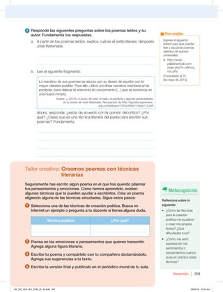 Desarrollo 203
Ingresa al siguiente
enlace para que puedas
leer y escuchar poemas
selectos de autores
universales:
t IUUQXXX
palabravirtual.com/
index.php?ir=ultimos_
voz.php
(Consultado el 25
de mayo de 2015).
Para ampliar
6 Responde las siguientes preguntas sobre los poemas leídos y su
autor. Fundamenta tus respuestas.
a. A partir de los poemas leídos, explica cuál es el estilo literario del poeta
José Watanabe.
_____________________________________________________________
_____________________________________________________________
b. Lee el siguiente fragmento.
Lo narrativo de sus poemas se asocia con su deseo de escribir con la
mayor claridad posible. Para ello, utilizó una línea narrativa orientada en la
parábola, para delevar la anécdota al conocimiento [...] que se evidencia en
una nueva mirada.
Suárez, J. (2010). A punto de volar: el haiku, la parábola y algunas generalidades
en la poesía de José Watanabe. Recuperado de http://repository.javeriana.
edu.co/bitstream/10554/6384/1/tesis112.pdf
Ahora, responde: ¿estás de acuerdo con la opinión del crítico? ¿Por
qué? ¿Crees que es una técnica literaria del poeta para escribir sus
poemas? Fundamenta.
_____________________________________________________________
_____________________________________________________________
_____________________________________________________________
_____________________________________________________________
Taller creativo: Creamos poemas con técnicas
literarias
Seguramente has escrito algún poema en el que has querido plasmar
tus pensamientos y emociones. Como hemos aprendido, existen
algunas técnicas que te pueden ayudar a escribirlos. Crea un poema
eligiendo alguna de las técnicas estudiadas. Sigue estos pasos:
1 Selecciona una de las técnicas de creación poética. Busca en
Internet un ejemplo o pregunta a tu docente si tienes alguna duda.
Técnica poética ¿Por qué?
_______________________________ _______________________________
2 Piensa en las emociones o pensamientos que quieres transmitir.
Agrega alguna figura literaria.
3 Escribe tu poema y compártelo con tu compañero declamándolo.
Agrega sus sugerencias a tu texto.
4 Escribe la versión final y publícalo en el periódico mural de tu aula.
Metacognición
Reflexiona sobre lo
siguiente:
t {$ØNPMBTUÏDOJDBT
para la creación
poética me ayudaron
a crear mis propios
textos? ¿Qué
dificultades tuve?
t {$ØNPNFTFOUÓ
expresando mis
sentimientos o
pensamientos cuando
puse en práctica estas
técnicas?
192_203_U04_LICI_COM_LA_4S.indd 203 26/04/16 10:53 a.m.
 