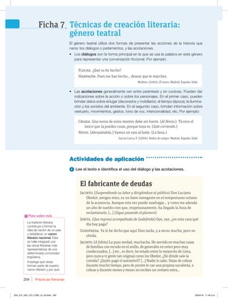 Prácticas literarias
204
La tradición literaria
contribuye a formar la
idea de nación de un país
y establecer un canon
literario nacional. Este
se halla integrado por
las obras literarias más
representativas de una
determinada comunidad
lingüística.
Investiga qué obras
forman parte de nuestro
canon literario y por qué.
Para saber más
1 Lee el texto e identifica el uso del diálogo y las acotaciones.
El fabricante de deudas
Jacinto. (Suspendiendo su labor y dirigiéndose al público) Don Luciano
Obedot, amigos míos, es un buen navegante en el tempestuoso océano
de la acreencia. Aunque esta vez puede naufragar… y como me adeuda
un año de sueldo creo que, respetuosamente, ha llegado la hora de
reclamárselo. […] (Sigue pasando el plumero)
Jobita. (Que ingresa acompañada de Godofreda) Oye, oye, ¿en esta casa qué
día hay paga?
Godofreda. Ya le he dicho que aquí Dios tarda, y a veces mucho, pero no
olvida.
Jacinto. (A Jobita) La pura verdad, muchacha. He servido en muchas casas
de familias con escudo en el anillo, de generales en retiro pero muy
condecorados, […] etc., es decir, he estado entre lo mejorcito de Lima,
pero nunca vi gente tan original como los Obedot. ¿De dónde sale la
comida? ¿Quién pagó el automóvil? […] Nadie lo sabe. Dejas de cobrar
durante mucho tiempo, pero de pronto te cae una propina suculenta, o
cobras y durante meses y meses no recibes un centavo extra…
Actividades de aplicación
El género teatral utiliza dos formas de presentar las acciones de la historia que
narra: los diálogos o parlamentos, y las acotaciones.
t Los diálogos son la forma principal en la que se usa la palabra en este género
para representar una conversación ficcional. Por ejemplo:
Flecha. ¿Qué os he hecho?
Harpagón. Pues me has hecho... desear que te marches.
Molière. (2003). El avaro. Madrid, España: Edaf.
t Las acotaciones generalmente van entre paréntesis y en cursivas. Pueden dar
indicaciones sobre la acción o sobre los personajes. En el primer caso, pueden
brindar datos sobre el lugar (decorados y mobiliario), el tiempo (época), la ilumina-
ción y los sonidos del ambiente. En el segundo caso, brindan información sobre
vestuario, movimientos, gestos, tono de voz, intencionalidad, etc. Por ejemplo:
Criada. Una novia de estos montes debe ser fuerte. (Al Novio.). Tú eres el
único que la puedes curar, porque tuya es. (Sale corriendo.)
Novio. (Abrazándola.) Vamos un rato al baile. (La besa.)
García Lorca, F. (2009). Bodas de sangre. Madrid, España: Edaf.
Técnicas de creación literaria:
género teatral
Ficha 7
204_215_U04_LICI_COM_LA_4S.indd 204 26/04/16 11:40 a.m.
 