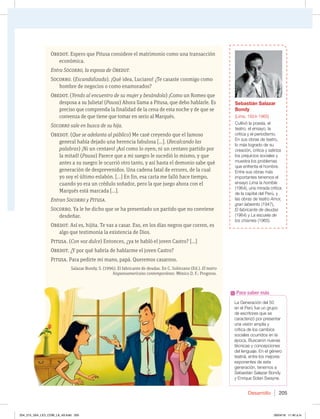 Desarrollo 205
Obedot. Espero que Pitusa considere el matrimonio como una transacción
económica.
Entra Socorro, la esposa de Obedot.
Socorro. (Escandalizada). ¡Qué idea, Luciano! ¿Te casaste conmigo como
hombre de negocios o como enamorados?
Obedot. (Yendo al encuentro de su mujer y besándola) ¡Como un Romeo que
desposa a su Julieta! (Pausa) Ahora llama a Pitusa, que debo hablarle. Es
preciso que comprenda la finalidad de la cena de esta noche y de que se
convenza de que tiene que tomar en serio al Marqués.
Socorro sale en busca de su hija.
Obedot. (Que se adelanta al público) Me casé creyendo que el famoso
general había dejado una herencia fabulosa […]. (Recalcando las
palabras) ¡Ni un centavo! ¡Así como lo oyen; ni un centavo partido por
la mitad! (Pausa) Parece que a mi suegro le sucedió lo mismo, y que
antes a su suegro le ocurrió otro tanto, y así hasta el demonio sabe qué
generación de desprevenidos. Una cadena fatal de errores, de la cual
yo soy el último eslabón. […] En fin, esa carta me falló hace tiempo,
cuando yo era un crédulo soñador, pero la que juego ahora con el
Marqués está marcada […].
Entran Socorro y Pitusa.
Socorro. Ya le he dicho que se ha presentado un partido que no conviene
desdeñar.
Obedot. Así es, hijita. Te vas a casar. Eso, en los días negros que corren, es
algo que testimonia la existencia de Dios.
Pitusa. (Con voz dulce) Entonces, ¿ya te habló el joven Castro? […]
Obedot. ¿Y por qué habría de hablarme el joven Castro?
Pitusa. Para pedirte mi mano, papá. Queremos casarnos.
Salazar Bondy, S. (1996). El fabricante de deudas. En C. Solórzano (Ed.). El teatro
hispanoamericano contemporáneo. México D. F.: Progreso.
La Generación del 50
en el Perú fue un grupo
de escritores que se
caracterizó por presentar
una visión amplia y
crítica de los cambios
sociales ocurridos en la
época. Buscaron nuevas
técnicas y concepciones
del lenguaje. En el género
teatral, entre los mejores
exponentes de esta
generación, tenemos a
Sebastián Salazar Bondy
y Enrique Solari Swayne.
Para saber más
Sebastián Salazar
Bondy
(Lima, 1924-1965)
Cultivó la poesía, el
teatro, el ensayo, la
crítica y el periodismo.
En sus obras de teatro,
lo más logrado de su
creación, critica y satiriza
los prejuicios sociales y
muestra los problemas
que enfrenta el hombre.
Entre sus obras más
importantes tenemos el
ensayo Lima la horrible
(1964), una mirada crítica
de la capital del Perú, y
las obras de teatro Amor,
gran laberinto (1947),
El fabricante de deudas
(1964) y La escuela de
los chismes (1965).
204_215_U04_LICI_COM_LA_4S.indd 205 26/04/16 11:40 a.m.
 