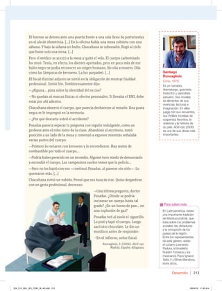 Desarrollo 213
El forense se detuvo ante una puerta frente a una sala llena de parturientas
en el ala de obstetricia. [...] En la oficina había una mesa cubierta con una
sábana. Y bajo la sábana un bulto. Chacaltana se sobresaltó. Rogó al cielo
que fuese solo una mesa. [...]
Pero el médico se acercó a la mesa y quitó el velo. El cuerpo carbonizado
los miró. Tenía, en efecto, los dientes apretados, pero en poco más de ese
bulto negro se podía reconocer un origen humano. No olía a muerto. Olía
como las lámparas de keroseno. La luz parpadeó. [...]
El fiscal distrital adjunto se sintió en la obligación de mostrar frialdad
profesional. Sintió frío. Temblorosamente dijo:
—¿Alguna... pista sobre la identidad del occiso?
—No quedan ni marcas físicas ni efectos personales. Si llevaba el DNI, debe
estar por ahí adentro.
Chacaltana observó el cuerpo, que parecía deshacerse al mirarlo. Una pasta
negra se le impregnó en la memoria.
—¿Por qué descarta usted el accidente?
Posadas parecía esperar la pregunta con orgullo indulgente, como un
profesor ante el niño tonto de la clase. Abandonó el escritorio, tomó
posición a un lado de la mesa y comenzó a exponer mientras señalaba
varias partes del cuerpo:
—Primero lo rociaron con keroseno y lo encendieron. Hay restos de
combustible por todo el cuerpo...
—Podría haber perecido en un incendio. Alguien tuvo miedo de denunciarlo
y escondió el cuerpo. Los campesinos suelen temer que la policía...
—Pero no les bastó con eso —continuó Posadas, al parecer sin oírlo—. Lo
quemaron más. [...]
Chacaltana sintió un vahído. Pensó que era hora de irse. Quiso despedirse
con un gesto profesional, decoroso:
—Una última pregunta, doctor
Posadas. ¿Dónde se podría
incinerar un cuerpo hasta tal
grado? ¿En un horno de pan... en
una explosión de gas?
Posadas tiró al suelo el cigarrillo.
Lo pisó y tapó el cuerpo. Luego
sacó otro chocolate. Le dio un
mordisco antes de responder:
—En el infierno, señor fiscal.
Roncagliolo, S. (2006). Abril rojo.
Madrid, España: Alfaguara.
En Latinoamérica, existe
una importante tradición
de literatura policial, que
trata sobre los problemas
sociales, las dictaduras
y la corrupción de los
países de la región.
Entre los representantes
de este género, están
el cubano Leonardo
Padura, el brasileño
Rubem Fonseca y los
mexicanos Paco Ignacio
Taibo II y Élmer Mendoza,
entre otros.
Para saber más
con un gesto profesional, decoroso:
—Una última pregunta, doctor
Posadas. ¿Dónde se podría
incinerar un cuerpo hasta tal
grado? ¿En un horno de pan... en
una explosión de gas?
Posadas tiró al suelo el cigarrillo.
Lo pisó y tapó el cuerpo. Luego
sacó otro chocolate. Le dio un
mordisco antes de responder:
—En el infierno, señor fiscal.
Roncagliolo, S. (2006).
Santiago
Roncagliolo
(Lima, 1975)
Es un narrador,
dramaturgo, guionista,
traductor y periodista
peruano. Sus novelas
se alimentan de sus
vivencias, lecturas e
imaginación. En ellas
juega con sus recuerdos,
sus thrillers (novelas de
suspenso) favoritos, la
violencia y la historia de
su país. Abril rojo (2006)
es una de sus obras más
importantes.
204_215_U04_LICI_COM_LA_4S.indd 213 26/04/16 11:40 a.m.
 