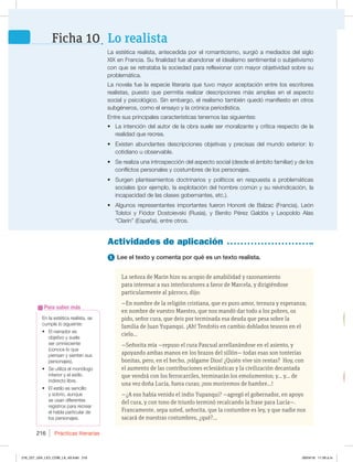 Prácticas literarias
216
En la estética realista, se
cumple lo siguiente:
t MOBSSBEPSFT
objetivo y suele
ser omnisciente
(conoce lo que
piensan y sienten sus
personajes).
t 4FVUJMJ[BFMNPOØMPHP
interior y el estilo
JOEJSFDUPMJCSF
t MFTUJMPFTTFODJMMP
y sobrio, aunque
TFVTBOEJGFSFOUFT
registros para recrear
FMIBCMBQBSUJDVMBSEF
los personajes.
Para saber más
1 Lee el texto y comenta por qué es un texto realista.
Actividades de aplicación
-BFTUÏUJDBSFBMJTUB BOUFDFEJEBQPSFMSPNBOUJDJTNP TVSHJØBNFEJBEPTEFMTJHMP
9*9FO'SBODJB4VGJOBMJEBEGVFBCBOEPOBSFMJEFBMJTNPTFOUJNFOUBMPTVCKFUJWJTNP
DPORVFTFSFUSBUBCBMBTPDJFEBEQBSBSFGMFYJPOBSDPONBZPSPCKFUJWJEBETPCSFTV
problemática.
-BOPWFMBGVFMBFTQFDJFMJUFSBSJBRVFUVWPNBZPSBDFQUBDJØOFOUSFMPTFTDSJUPSFT
SFBMJTUBT  QVFTUP RVF QFSNJUÓB SFBMJ[BS EFTDSJQDJPOFT NÈT BNQMJBT FO FM BTQFDUP
TPDJBMZQTJDPMØHJDP4JOFNCBSHP FMSFBMJTNPUBNCJÏORVFEØNBOJGJFTUPFOPUSPT
TVCHÏOFSPT DPNPFMFOTBZPZMBDSØOJDBQFSJPEÓTUJDB
Entre sus principales características tenemos las siguientes:
t -BJOUFODJØOEFMBVUPSEFMBPCSBTVFMFTFSNPSBMJ[BOUFZDSÓUJDBSFTQFDUPEFMB
SFBMJEBERVFSFDSFB
t YJTUFOBCVOEBOUFTEFTDSJQDJPOFTPCKFUJWBTZQSFDJTBTEFMNVOEPFYUFSJPSMP
DPUJEJBOPVPCTFSWBCMF
t 4FSFBMJ[BVOBJOUSPTQFDDJØOEFMBTQFDUPTPDJBM EFTEFFMÈNCJUPGBNJMJBS ZEFMPT
DPOGMJDUPTQFSTPOBMFTZDPTUVNCSFTEFMPTQFSTPOBKFT
t 4VSHFO QMBOUFBNJFOUPT EPDUSJOBSJPT Z QPMÓUJDPT FO SFTQVFTUB B QSPCMFNÈUJDBT
TPDJBMFT QPSFKFNQMP MBFYQMPUBDJØOEFMIPNCSFDPNÞOZTVSFJWJOEJDBDJØO MB
JODBQBDJEBEEFMBTDMBTFTHPCFSOBOUFT FUD 
t MHVOPTSFQSFTFOUBOUFTJNQPSUBOUFTGVFSPO)POPSÏEF#BM[BD 'SBODJB -FØO
5PMTUPJ Z 'JØEPS %PTUPJFWTLJ 3VTJB  Z #FOJUP 1ÏSF[ (BMEØT Z -FPQPMEP MBT
“Clarín” (España), entre otros.
La señora de Marín hizo su acopio de amabilidad y razonamiento
para interesar a sus interlocutores a favor de Marcela, y dirigiéndose
particularmente al párroco, dijo:
—En nombre de la religión cristiana, que es puro amor, ternura y esperanza;
en nombre de vuestro Maestro, que nos mandó dar todo a los pobres, os
pido, señor cura, que deis por terminada esa deuda que pesa sobre la
familia de Juan Yupanqui. ¡Ah! Tendréis en cambio doblados tesoros en el
cielo…
—Señorita mía —repuso el cura Pascual arrellanándose en el asiento, y
apoyando ambas manos en los brazos del sillón— todas esas son tonterías
bonitas, pero, en el hecho, ¡válgame Dios! ¿Quién vive sin rentas? Hoy, con
el aumento de las contribuciones eclesiásticas y la civilización decantada
que vendrá con los ferrocarriles, terminarán los emolumentos; y… y… de
una vez doña Lucía, fuera curas; ¡nos moriremos de hambre…!
—¿A eso había venido el indio Yupanqui? —agregó el gobernador, en apoyo
del cura, y con tono de triunfo terminó recalcando la frase para Lucía—.
Francamente, sepa usted, señorita, que la costumbre es ley, y que nadie nos
sacará de nuestras costumbres, ¿qué?...
Lo realista
Ficha 10
216_227_U04_LICI_COM_LA_4S.indd 216 26/04/16 11:59 a.m.
 