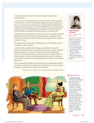 Desarrollo 217
—Caballeros, la caridad también es ley del corazón —arguyó Lucía
interrumpiendo.
—¿Con que Juan, eh? Francamente, ya veremos si vuelve a tocar resortitos
el pícaro indio —continuó don Sebastián, pasando por alto las palabras de
Lucía, y con cierta sorna amenazante que no pudo pasar inadvertida para
la esposa de don Fernando, cuyo corazón tembló de temor. Las frases cortas
cambiadas entre ellos habían puesto en transparencia el fondo moral de
aquellos hombres, de quienes nada debía esperar, y sí temerlo todo.
Su plan fue desconcertado en lo absoluto; pero su corazón quedó interesado
de hecho por la familia de Marcela, y estaba resuelta a protegerla contra
todo abuso. Su corazón de paloma sintió su amor propio herido y la palidez
sombreó su frente.
En aquel momento era precisa una salida decisiva, y esta la halló Lucía en
la energía con que respondió:
—¡Triste realidad, señores! ¡Y bien! Vengo a persuadirme de que el vil
interés ha desecado también las más hermosas comarcas, donde creí hallar
familias patriarcales con clamor de hermano a hermano. Nada hemos
dicho; y la familia del indio Juan no solicitará nunca ni vuestros favores ni
vuestro amparo. —Al decir estas últimas palabras con calor, los hermosos
ojos de Lucía se fijaron, con la mirada del que da una orden, en la mampara
de la puerta.
Los dos potentados de Kíllac se desorientaron con tan inesperada actitud, y
no viendo otra salida para reanudar una discusión de la que, por otra parte,
estaba en sus intereses huir, tomaron sus sombreros.
Matto de Turner, C. (1968). Aves sin nido. Buenos Aires, Argentina: Hachette.
El realismo peruano
TVSHJØMVFHPEFMBEFSSPUB
FOMBHVFSSBEFM1BDÓGJDP
GJOFTEFMTJHMP9*9 
Los autores trataron
EFSFGMFKBSMBSFBMJEBEB
USBWÏTEFVOBNJSBEB
DSÓUJDB#VTDBSPONPTUSBS
MPTHSBOEFTQSPCMFNBT
que causaron el
DPOGMJDUPZBEPQUBSPOFM
pensamiento positivista,
que plantea que solo se
llega al conocimiento
BVUÏOUJDPBUSBWÏTEFM
NÏUPEPDJFOUÓGJDPCBTBEP
FOMBSB[ØOOUSFTVT
representantes tenemos
B.BOVFM(PO[ÈMF[
1SBEB $MPSJOEB.BUUP
EF5VSOFSZ.FSDFEFT
Cabello.
Para saber más
Una mujer, doña Lucía, hablando
con el cura Pascual, quien está
sentado en un sillón. A su lado
está otro hombre, el gobernador.
La mujer se ve preocupada y algo
incómoda.
Clorinda Matto
de Turner
$VTDP #VFOPT
Aires, 1909)
'VFEJSFDUPSBEFNVDIBT
SFWJTUBTZQFSJØEJDPT
en los que colaboraron
los intelectuales más
SFDPOPDJEPTEFMB
ÏQPDB4VOPWFMBAves
sin nido (1889) presenta
características realistas
y algunos rasgos
románticos; también
EFOVODJB DPOVOB
JOUFODJØOSFJWJOEJDBEPSB 
MBQPTUSBEBDPOEJDJØOEFM
JOEÓHFOB
216_227_U04_LICI_COM_LA_4S.indd 217 26/04/16 11:59 a.m.
 