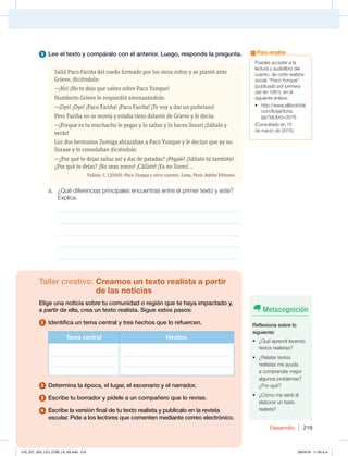 Desarrollo 219
1VFEFTBDDFEFSBMB
MFDUVSBZBVEJPMJCSPEFM
DVFOUP EFDPSUFSFBMJTUB
TPDJBM i1BDP:VORVFw
QVCMJDBEPQPSQSJNFSB
WF[FO FOFM
siguiente enlace:
t IUUQXXXFMMJCSPUPUBM
DPNMUPUBMGJDIB
KTQ JE-JCSP
$POTVMUBEPFO
EFNBS[PEF 
Para ampliar
5 Lee el texto y compáralo con el anterior. Luego, responde la pregunta.
Salió Paco Fariña del ruedo formado por los otros niños y se plantó ante
Grieve, diciéndole:
—¡No! ¡No te dejo que saltes sobre Paco Yunque!
Humberto Grieve le respondió amenazándole:
—¡Oye! ¡Oye! ¡Paco Fariña! ¡Paco Fariña! ¡Te voy a dar un puñetazo!
Pero Fariña no se movía y estaba tieso delante de Grieve y le decía:
—¡Porque es tu muchacho le pegas y lo saltas y lo haces llorar! ¡Sáltalo y
verás!
Los dos hermanos Zumiga abrazaban a Paco Yunque y le decían que ya no
llorase y le consolaban diciéndole:
—¿Por qué te dejas saltar así y dar de patadas? ¡Pégale! ¡Sáltalo tú también!
¿Por qué te dejas? ¡No seas zonzo! ¡Cállate! ¡Ya no llores!…
Vallejo, C. (2000). Paco Yunque y otros cuentos. Lima, Perú: Adobe Editores.
B {2VÏEJGFSFODJBTQSJODJQBMFTFODVFOUSBTFOUSFFMQSJNFSUFYUPZFTUF 
YQMJDB
_____________________________________________________________
_____________________________________________________________
_____________________________________________________________
_____________________________________________________________
_____________________________________________________________
Taller creativo: Creamos un texto realista a partir
de las noticias
Elige una noticia sobre tu comunidad o región que te haya impactado y,
a partir de ella, crea un texto realista. Sigue estos pasos:
1 Identifica un tema central y tres hechos que lo refuercen.
Tema central Hechos
_______________________
_______________________
_______________________________________
_______________________________________
2 Determina la época, el lugar, el escenario y el narrador.
3 Escribe tu borrador y pídele a un compañero que lo revise.
4 Escribe la versión final de tu texto realista y publícalo en la revista
escolar. Pide a los lectores que comenten mediante correo electrónico.
Metacognición
Reflexiona sobre lo
siguiente:
t {2VÏBQSFOEÓMFZFOEP
UFYUPTSFBMJTUBT
t {3FMBUBSUFYUPT
SFBMJTUBTNFBZVEB
BDPNQSFOEFSNFKPS
algunos problemas?
{1PSRVÏ
t {$ØNPNFTFOUÓBM
FMBCPSBSVOUFYUP
realista?
216_227_U04_LICI_COM_LA_4S.indd 219 26/04/16 11:59 a.m.
 