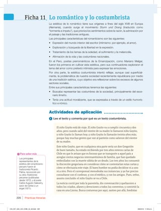 Prácticas literarias
220
Los principales
SFQSFTFOUBOUFTEFMB
FTUÏUJDBEFMSPNBOUJDJTNP
QFSVBOPGVFSPOFM
USBEJDJPOJTUB3JDBSEP
1BMNB SFDPOPDJEPQPS
su obra Tradiciones
peruanas QVCMJDBEBT
EFTEF ZFMQPFUB
$BSMPTVHVTUP4BMBWFSSZ 
BVUPSEFCartas a un
ángel  
Para saber más
1 Lee el texto y comenta por qué es un texto costumbrista.
El niño Goyito está de viaje. El niño Goyito va a cumplir cincuenta y dos
años; pero cuando salió del vientre de su madre lo llamaron niño Goyito;
y niño Goyito lo llaman hoy; y niño Goyito lo llamarán treinta años más;
porque hay muchas gentes que van al panteón como salieron del vientre
de su madre.
Este niño Goyito, que en cualquiera otra parte sería un don Gregorión
de buen tamaño, ha estado recibiendo por tres años enteros cartas de
Chile en que le avisan que es forzoso que se transporte a aquel país a
arreglar ciertos negocios interesantísimos de familia, que han quedado
embrollados con la muerte súbita de un deudo. Los tres años los consumió
la discreción gregoriana en considerar cómo se contestarían estas cartas y
cómo se efectuaría este viaje. El buen hombre no podía decidirse ni a uno
ni a otro. Pero el corresponsal menudeaba sus instancias; y ya fue preciso
consultarse con el confesor, y con el médico, y con los amigos. Pues, señor,
asunto concluido: el niño Goyito se va a Chile.
La noticia corrió por toda la parentela, dio conversación y quehaceres a
todos los criados, afanes y devociones a todos los conventos; y convirtió la
casa en una Liorna. Busca costureras por aquí, sastres por allá, fondistas
Actividades de aplicación
-B FTUÏUJDB EF MP SPNÈOUJDP UJFOF TVT PSÓHFOFT B GJOFT EFM TJHMP 97*** FO VSPQB
MFNBOJB  DVBOEP TVSHF FM NPWJNJFOUP Sturm und Drang USBEVDJEP DPNP
iUPSNFOUBFÓNQFUVw RVFQSJPSJ[BMPTTFOUJNJFOUPTTPCSFMBSB[ØO MBBENJSBDJØOQPS
FMQBJTBKFZMBTUSBEJDJPOFTBOUJHVBT
-BTQSJODJQBMFTDBSBDUFSÓTUJDBTEFMSPNBOUJDJTNPTPOMBTTJHVJFOUFT
t YQSFTJØOEFMNVOEPJOUFSJPSEFMFTDSJUPS JOUJNJTNPQPSFKFNQMP FMBNPS 
t YQMPSBDJØOZCÞTRVFEBEFMBMJCFSUBEFOMBFYQSFTJØO
t 5SBUBNJFOUPEFMPTUFNBTEFMBTPMFEBE FMTVGSJNJFOUPZMBNFMBODPMÓB
t GJSNBDJØOEFMBWJEBZMBTDPTUVNCSFTOBDJPOBMFT
O FM 1FSÞ  QPFUBT QSFSSPNÈOUJDPT EF MB NBODJQBDJØO  DPNP .BSJBOP .FMHBS 
GVFSPOMPTQSJNFSPTFODVMUJWBSFTUBFTUÏUJDB QFSPTVTDPOUJOVBEPSFTFYQMPSBSPOFM
UFNBEFMBNPSDPNPQSFUFYUPJOUJNJTUBQBSBFYQSFTBSMBTFNPDJPOFT
1PS PUSB QBSUF  MB FTUÏUJDB DPTUVNCSJTUB JOUFOUØ SFGMFKBS  BVORVF DBTJ TVQFSGJDJBM-
NFOUF MBQSPCMFNÈUJDBEFOVFTUSBTPDJFEBESFDJFOUFNFOUFSFQVCMJDBOBQPSNFEJP
EFVOBUSBEJDJØOTBUÓSJDB DVZPPCKFUJWPFSBSFGMFYJPOBSTPCSFMPTFYDFTPTEFBMHVOPT
sectores sociales.
Entre sus principales características tenemos las siguientes:
t #VTDBCBSFQSFTFOUBSMBTDPTUVNCSFTEFMBTPDJFEBE QSJODJQBMNFOUFEFMFTDF-
nario limeño.
t 5FOÓBVOBBDUJUVENPSBMJ[BOUF RVFTFFYQSFTBCBBUSBWÏTEFVOFTUJMPIVNPSÓT-
UJDPFJSØOJDP
Lo romántico y lo costumbrista
Ficha 11
216_227_U04_LICI_COM_LA_4S.indd 220 26/04/16 11:59 a.m.
 