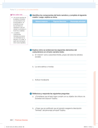 Prácticas literarias
222
t 6OPEFMPTBQPSUFTEF
la estética romántica
BMDPTUVNCSJTNPGVF
el nacionalismo, en
FMTFOUJEPEFRVF
los escritores se
interesaron más por
retratar lo pintoresco o
MPDBMEFTVSFBMJEBE
t -BFTUÏUJDB
costumbrista
intentaba reconstruir
VOBJEFOUJEBEEFiMP
peruano o lo criollo” a
QBSUJSEFMBGPSNBDJØO
EFMBOVFWBSFQÞCMJDB
Para saber más 2 Identifica los componentes del texto narrativo y completa el siguiente
cuadro. Luego, explica su tema.
Género/especie Figuras literarias Personaje principal
________________________________________________________________
________________________________________________________________
________________________________________________________________
3 Explica cómo se evidencian los siguientes elementos del
costumbrismo en el texto narrativo leído:
B MiDIJTNFwDPNPDPTUVNCSFMJNF×B QSPQJPEFUPEPTMPTFTUSBUPT
sociales
_____________________________________________________________
_____________________________________________________________
C -BWFOBTBUÓSJDBPNPSEB[
_____________________________________________________________
_____________________________________________________________
_____________________________________________________________
D DUJUVENPSBMJ[BOUF
_____________________________________________________________
_____________________________________________________________
_____________________________________________________________
4 Reflexiona y responde las siguientes preguntas:
B {$POTJEFSBTRVFFMUFYUPMPHSBDVNQMJSDPOTVPCKFUJWPEFDSJUJDBSBMB
TPDJFEBEEFMBÏQPDB YQMJDB
_____________________________________________________________
_____________________________________________________________
C {$SFFTRVFFTKVTUJGJDBEPRVFFMOBSSBEPSFYBHFSFMBEFTDSJQDJØO
iBOJ×BEBwEFMQFSTPOBKFQSJODJQBM YQMJDB
_____________________________________________________________
_____________________________________________________________
Ficha 11. Lo romántico y lo costumbrista
216_227_U04_LICI_COM_LA_4S.indd 222 26/04/16 11:59 a.m.
 