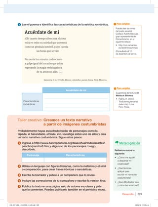 Desarrollo 223
1VFEFTMFFSMBTSJNBT
EFMQPFUBFTQB×PM
(VTUBWPEPMGP#ÏDRVFS 
HSBOSFQSFTFOUBOUFEFM
3PNBOUJDJTNP FOFM
siguiente enlace:
t IUUQDWDDFSWBOUFT
FTPCSFGSJNBTSJNBT
$POTVMUBEPFM
EFEJDJFNCSFEF 
Para ampliar
5 Lee el poema e identifica las características de la estética romántica.
Acuérdate de mí
¡Oh! cuanto tiempo silenciosa el alma
mira en redor su soledad que aumenta
como un péndulo inmóvil, ya no cuenta
las horas que se van!
No siente los minutos cadenciosos
a golpe igual del corazón que adora
esperando la magia embriagadora
de tu amoroso afán. [...]
Salaverry, C. A. (1958). Albores y destellos: poesía. Lima, Perú: Minerva.
Acuérdate de mí
Características
románticas
___________________________________________________
___________________________________________________
___________________________________________________
Taller creativo: Creamos un texto narrativo
a partir de imágenes costumbristas
Probablemente hayas escuchado hablar de personajes como la
tapada, el hacendado, el fraile, etc. Investiga sobre uno de ellos y crea
un texto narrativo costumbrista. Sigue estos pasos:
1 Ingresa a http://www.banrepcultural.org/blaavirtual/todaslasartes/
pancho/pancho3.htm y elige uno de los personajes. Luego,
descríbelo.
Personaje Características
2 Utiliza un lenguaje con figuras literarias, como la metáfora y el símil
o comparación, para crear frases irónicas o sarcásticas.
3 Escribe tu borrador y pídele a un compañero que lo revise.
4 Incluye las correcciones de tu compañero y escribe la versión final.
5 Publica tu texto en una página web de autores escolares y pide
que lo comenten. Puedes publicarlo también en el periódico mural.
4VHFSFODJBEFMFDUVSBEFM
Módulo de Biblioteca:
t 1BMNB 3  
Tradiciones peruanas
(selección). Lima,
1FSÞ1FJTB
Para ampliar
Metacognición
Reflexiona sobre lo
siguiente:
t {$ØNPNFBZVEÏ
BEFTQFSUBSNJ
DSFBUJWJEBE
t {2VÏUÏDOJDBT
apliqué para
FTDSJCJSNJOBSSBDJØO
costumbrista?
t {2VÏEJGJDVMUBEFTUVWF
ZDØNPMBTTPMVDJPOÏ
216_227_U04_LICI_COM_LA_4S.indd 223 26/04/16 11:59 a.m.
 