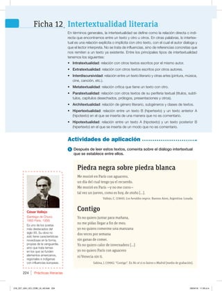 Intertextualidad literaria
Ficha 12
Prácticas literarias
224
1 Después de leer estos textos, comenta sobre el diálogo intertextual
que se establece entre ellos.
Actividades de aplicación
OUÏSNJOPTHFOFSBMFT MBJOUFSUFYUVBMJEBETFEFGJOFDPNPMBSFMBDJØOEJSFDUBPJOEJ-
SFDUBRVFFODPOUSBNPTFOUSFVOUFYUPZPUSPVPUSPTOPUSBTQBMBCSBT MPJOUFSUFY-
UVBMFTVOBSFMBDJØOFYQMÓDJUBPJNQMÓDJUBDPOPUSPUFYUP DPOFMDVBMFMBVUPSEJBMPHBZ
RVFFMMFDUPSJOUFSQSFUB/PTFUSBUBEFJOGMVFODJBT TJOPEFSFGFSFODJBTDPODSFUBTRVF
OPTSFNJUFOBVOUFYUPZBFYJTUFOUFOUSFMPTQSJODJQBMFTUJQPTEFJOUFSUFYUVBMJEBE
tenemos los siguientes:
t IntratextualidadSFMBDJØODPOPUSPTUFYUPTFTDSJUPTQPSFMNJTNPBVUPS
t ExtratextualidadSFMBDJØODPOPUSPTUFYUPTFTDSJUPTQPSPUSPTBVUPSFT
t InterdiscursividadSFMBDJØOFOUSFVOUFYUPMJUFSBSJPZPUSBTBSUFT QJOUVSB NÞTJDB 
DJOF DBODJØO FUD 
t MetatextualidadSFMBDJØODSÓUJDBRVFUJFOFVOUFYUPDPOPUSP
t ParatextualidadSFMBDJØODPOPUSPTUFYUPTEFTVQFSJGFSJBUFYUVBM UÓUVMPT TVCUÓ-
UVMPT DBQÓUVMPTEFTFDIBEPT QSØMPHPT QSFTFOUBDJPOFTZPUSPT 
t ArchitextualidadSFMBDJØOEFHÏOFSPMJUFSBSJP TVCHÏOFSPTZDMBTFTEFUFYUPT
t HipertextualidadSFMBDJØOFOUSFVOUFYUP# IJQFSUFYUP ZVOUFYUPBOUFSJPS
IJQPUFYUP FOFMRVFTFJOTFSUBEFVOBNBOFSBRVFOPFTDPNFOUBSJP
t HipotextualidadSFMBDJØOFOUSFVOUFYUP IJQPUFYUP ZVOUFYUPQPTUFSJPS#
IJQFSUFYUP FOFMRVFTFJOTFSUBEFVONPEPRVFOPFTDPNFOUBSJP
Piedra negra sobre piedra blanca
Me moriré en París con aguacero,
un día del cual tengo ya el recuerdo.
Me moriré en París —y no me corro—
tal vez un jueves, como es hoy, de otoño […].
Vallejo, C. (1969). Los heraldos negros. Buenos Aires, Argentina: Losada.
Contigo
Yo no quiero juntar para mañana,
no me pidas llegar a fin de mes;
yo no quiero comerme una manzana
dos veces por semana
sin ganas de comer.
Yo no quiero calor de invernadero […]
yo no quiero París con aguacero
ni Venecia sin ti.
Sabina, J. (1996). “Contigo”. En No sé si es baires o Madrid [medio de grabación].
César Vallejo
4BOUJBHPEF$IVDP 
1BSÓT  
TVOPEFMPTQPFUBT
NÈTEFTUBDBEPTEFM
TJHMP994VPCSBOP
solo tiene características
OPWFEPTBTFOMBGPSNB 
QSPQJBTEFMBWBOHVBSEJB 
sino que trata temas
FOMPTRVFTFGVOEFO
elementos americanos,
SFHJPOBMFTFJOEÓHFOBT
DPOJOGMVFODJBTFVSPQFBT
216_227_U04_LICI_COM_LA_4S.indd 224 26/04/16 11:59 a.m.
 