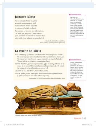 Desarrollo 225
-BOPDJØOEF
JOUFSUFYUVBMJEBEUJFOFTVT
raíces en los trabajos
sobre teoría literaria
EFMGJMØMPHPSVTP.JKBÓM
#BKUÓO RVJFOIBCMBCB
EFMBSFMBDJØOEJBMØHJDB
entre las obras literarias.
1FSPGVF+VMJB,SJTUFWB 
MJOHàJTUBCÞMHBSB RVJFO
JOUSPEVKPQSPQJBNFOUFFM
término intertextualidad
en 1969.
Para saber más
8JMMJBN4IBLFTQFBSF
JONPSUBMJ[ØBMPT
QFSTPOBKFTEF3PNFPZ
+VMJFUB QFSPFMFTDSJUPS
JOHMÏTCBTØTVPCSBFO
IJTUPSJBTZBDPOPDJEBT
6OBWFSTJØOGVFMBEFM
JUBMJBOP.BUFP#BOEFMMP
 ZPUSBGVFVOB
WFSTJØOGSBODFTBEF
1559.
Para saber más
Romeo y Julieta
No, no somos ni Romeo ni Julieta
actores de un romance sin final,
no, no somos ni Romeo ni Julieta,
ni estamos en la Italia medieval.
No, nosotros no tenemos que enfrentarnos,
con nadie que se oponga a nuestro amor,
pues, pues todo es diferente en nuestros días,
y hoy brilla el sol radiante de esplendor […].
Llaudes, M. (1967). Romeo y Julieta.
En La fortuna y el poder [medio de grabación].
La muerte de Julieta
Fray Lorenzo. […] Sal de ese nido de muerte, infección y sueño forzado.
Un poder superior a nosotros ha impedido nuestro intento. Vamos, sal.
Tu esposo yace muerto en tu regazo, y también ha muerto Paris. […]
Vamos, Julieta; no me atrevo a seguir aquí. (Sale).
Julieta. Marchaos, pues yo no pienso irme. ¿Qué es esto? ¿Un frasco en la
mano de mi amado? El veneno ha sido su fin prematuro. […] Te besaré:
tal vez quede en tus labios algo de veneno […].
Guardia. (Dentro) ¿Por dónde, muchacho? Guíame.
Julieta. ¿Qué? ¿Ruido? Seré rápida. Puñal afortunado, voy a envainarte
[…]. (Se apuñala y cae. Entra el Paje de Paris y la guardia).
Shakespeare, W. (1983). Romeo y Julieta. Barcelona, España: Mitre.
Estatua de Julieta en el Museo de Cera de Madrid.
216_227_U04_LICI_COM_LA_4S.indd 225 26/04/16 11:59 a.m.
 