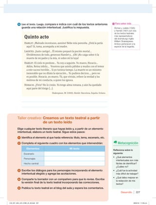 Desarrollo 227
6 Lee el texto. Luego, compara e indica con cuál de los textos anteriores
guarda una relación intertextual. Justifica tu respuesta.
Quinto acto
Hamlet. ¡Malvado incestuoso, asesino! Bebe esta ponzoña. ¿Está la perla
aquí? Sí, toma, acompaña a mi madre.
Laertes. ¡Justo castigo!... Él mismo preparó la poción mortal...
Olvidémonos de todo, generoso Hamlet y... ¡Oh! ¡No caiga sobre ti la
muerte de mi padre y la mía, ni sobre mí la tuya!
Hamlet. El cielo te perdone... Ya voy a seguirte. Yo muero, Horacio...
Adiós, Reina infeliz... Vosotros que asistís pálidos y mudos con el temor
a este suceso terrible... Si yo tuviera tiempo. La muerte es un ministro
inexorable que no dilata la ejecución... Yo pudiera deciros..., pero no
es posible. Horacio, yo muero. Tú, que vivirás, refiere la verdad y los
motivos de mi conducta, a quien los ignora.
Horacio. ¿Vivir? No lo creáis. Yo tengo alma romana, y aún ha quedado
aquí parte del tósigo […].
Shakespeare, W. (1999). Hamlet. Barcelona, España: Océano.
________________________________________________________________
________________________________________________________________
Taller creativo: Creamos un texto teatral a partir
de un texto leído
Elige cualquier texto literario que hayas leído y, a partir de un elemento
intertextual, elabora un texto teatral. Sigue estos pasos:
1 Identifica el elemento al que harás referencia: título, tema, escenario, etc.
2 Completa el siguiente cuadro con los elementos que intervendrán:
Elementos Mi texto
Escenario
1FSTPOBKFT
)FDIPDFOUSBM
3 Escribe los diálogos para los personajes incorporando el elemento
intertextual elegido y agrega las acotaciones.
4 Comparte tu borrador con un compañero para que lo revise. Escribe
la versión final de tu texto teatral incorporando las correcciones.
5 Publica tu texto teatral en el blog del aula y espera los comentarios.
Romeo y Julieta (1595)
y Hamlet  TPOEPT
EFMPTUFYUPTUFBUSBMFT
más representativos
EFMESBNBUVSHPJOHMÏT
8JMMJBN4IBLFTQFBSF
Ambos pertenecen a la
FTQFDJFEFMBUSBHFEJB
Para saber más
Metacognición
Reflexiona sobre lo
siguiente:
t {2VÏFMFNFOUPT
intertextuales son más
fáciles de identificar?
{$VÈMFTOP
t {$VÈMGVFMBBDUJWJEBE
más difícil de trabajar?
t {2VÏEFCPNFKPSBSFO
la redacción de mis
textos?
216_227_U04_LICI_COM_LA_4S.indd 227 26/04/16 11:59 a.m.
 