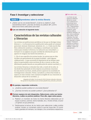 Cierre 229
Fase I: Investigar y seleccionar
Sesión 1 Aprendemos sobre la revista literaria
t ¿Sabes qué es una revista literaria? ¿Cuál es su objetivo? ¿Qué
características tiene? ¿Qué tipo de textos se publican allí? ¿Cómo
seleccionar textos adecuados para esta?
1 Lee con atención el siguiente texto:
Características de las revistas culturales
y literarias
Las revistas son publicaciones periódicas en las que se divulgan temas
diversos […]. La frecuencia de su publicación varía: puede ser semanal
quincenal, mensual, bimensual, semestral, etc., […]. Cada una de ellas
lleva ordenación numérica o cronológica y constituyen una fuente
valiosa para estudiar la historia y la cultura de una comunidad […].
Incluyen en sus páginas una gran cantidad de información que no
aparece en ninguna otra fuente documental […].
[…] En el caso específico de revistas locales, los autores que en ellas
escriben son generalmente de la propia localidad —salvo algunas
colaboraciones— lo que acrecienta la importancia de las mismas, pues
ofrece la oportunidad a estos escritores de dar a conocer su obra, que
difícilmente pueden hacerlo en una publicación de carácter nacional […].
Las revistas literarias y culturales han sido, a través de los años, la
vía donde han plasmado en letra impresa sus primeras creaciones
los más jóvenes escritores, donde primero aparecen los resultados de
investigaciones culturales. Poetas, narradores y críticos han tenido su
espacio en estas revistas como constancia tangible de sus creaciones al
desarrollo cultural de la sociedad […].
Adaptado de EcuRed. (14 de mayo de 2015). Revistas culturales y literarias.
Recuperado de http://www.ecured.cu/index.php/Revistas_culturales_y_literarias
2 En parejas, respondan oralmente.
a. ¿Quiénes pueden publicar en una revista literaria?
b. ¿Qué tipo de textos se pueden publicar? ¿Qué publicarías tú?
3 Formen equipos de seis integrantes. Seleccionen, entre sus textos
literarios, cuáles se podrían publicar. Para ello, sigan estos pasos.
a. Realicen un inventario de todos los textos literarios elaborados por el
equipo (cuentos, poemas, textos teatrales, etc.). Anoten el título, el autor
y el género al que pertenece.
b. Distribúyanse la lectura de los textos para seleccionar cuáles podrían
publicar. Anoten un comentario sobre lo que les toque leer. El coordi-
nador guardará el inventario, los trabajos y los comentarios respectivos.
La primera vez que
apareció la definición
del término revista
como publicación en
el Diccionario de la
Real Academia fue en
1852: “Papel periódico
en forma de libro, por
cuadernos, sobre
materias políticas,
científicas o literarias”. Es
decir, solo se publicaba
sobre política, ciencia
y literatura. Hoy, esta
definición ha cambiado
para responder a nuestra
realidad: “Publicación
periódica con textos e
imágenes sobre varias
materias, o sobre una
especialmente”.
Para saber más
228_237_U04_LICI_COM_LA_4S.indd 229 26/04/16 10:54 a.m.
 
