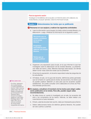 Prácticas literarias
230
Para la siguiente sesión
Investiguen en la biblioteca de la escuela o en Internet sobre cómo elaborar una
revista literaria y busquen ejemplos. Lleven la información al aula.
Sesión 2 Seleccionamos los textos que se publicarán
4 Reúnanse en sus equipos y realicen las siguientes actividades:
a. Lean la información que el equipo ha traído sobre la revista literaria y su
elaboración. Luego, sinteticen la información en el siguiente cuadro:
Secciones que se
pueden considerar
en la revista
literaria
Programas
informáticos para
elaborar una revista
literaria
Textos que se
pueden publicar
b. Organicen una exposición para el aula, en la que informen lo que han
investigado sobre la elaboración de las revistas literarias. La presenta-
ción debe ser breve y clara. Mientras exponga cada equipo, los demás
deben tomar notas sobre las dudas que se presentan.
c. Al terminar la exposición, el docente responderá todas las preguntas de
los estudiantes.
d. Al finalizar, el aula, con la guía del docente, definirá las partes generales
que se tomarán en cuenta para la revista, las secciones y los textos que
se pueden publicar. Elaboren un acta para que los acuerdos queden
establecidos. Se puede consultar cómo elaborarla en la ficha de Prác-
ticas letradas (producción).
5 En equipos, actualicen el inventario de los textos para elegir cuáles
serán publicados en la revista. Para ello, pueden seguir estas
recomendaciones.
a. Se debe tomar en cuenta lo investigado por el aula, los acuerdos del
acta y los comentarios de los textos. Además, se debe realizar una
nueva lectura si fuera necesario.
b. El texto, además de estar bien escrito, debe ser interesante para el lector.
c. Deben seleccionarse textos de distintos géneros literarios. No pueden
ser solo cuentos o poemas.
En el Perú, destacaron
dos revistas literarias.
La revista Variedades se
fundó en 1905 y vio la luz
pública hasta 1932. Fue
dirigida, principalmente,
por el reconocido autor
Clemente Palma.
Amauta fue fundada y
dirigida por José Carlos
Mariátegui desde 1926
hasta 1930. Fue un
vehículo de difusión
de muchos textos
vanguardista de la época.
Para saber más
228_237_U04_LICI_COM_LA_4S.indd 230 26/04/16 10:54 a.m.
 