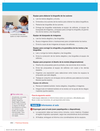 Prácticas literarias
232
La corrección de todo texto
ayuda a su mejor comprensión.
Equipo para elaborar la biografía de los autores
a. Lee los textos elegidos y el acta.
b. Entrevista a los autores de los textos para obtener los datos biográficos.
c. Redacta las biografías de los autores.
d. Entrega las biografías redactadas al equipo de editores, al equipo de
búsqueda de imágenes, y al equipo para corregir la ortografía y la gramá-
tica de los textos y las biografías.
Equipo de búsqueda de imágenes
a. Lee los textos elegidos y las biografías.
b. Busca imágenes (fotos o ilustraciones) para complementar los textos.
c. Envía la copia de las imágenes al equipo de editores.
Equipo para corregir la ortografía y la gramática de los textos y las
biografías
a. Lee y corrige los textos elegidos y las biografías.
b. Envía la corrección de los textos elegidos y las biografías al equipo de
editores.
Equipo para proponer el diseño de la revista (diagramadores)
a. Diseña dos propuestas para la portada y las secciones de la revista.
b. Envía las propuestas al equipo de editores con copia a los demás
equipos.
c. Organiza una exposición para seleccionar entre todos los equipos la
propuesta que será elegida.
d. Trabaja en conjunto con el equipo de los editores para elaborar la revista
literaria (quinta sesión).
Equipo de editores
a. Revisa el material recibido: textos elegidos, biografías e imágenes.
b. Integra todo el material recibido en la revista con la ayuda de los diagra-
madores (quinta sesión).
Para la siguiente sesión
Cada equipo elaborará un informe breve sobre sus avances y dificultades para
llevar a cabo sus funciones, el cual expondrá ante todos.
Sesión 4 Informamos al aula
9 Expongan para el aula (usen papelógrafos o diapositivas).
a. La exposición debe ser breve (cinco minutos, como máximo). Empleen
el registro lingüístico apropiado, según las características de la actividad.
b. Al finalizar, entreguen el informe a los coordinadores de los equipos.
Actualmente, una revista
literaria es El buen
salvaje, dirigida por
Dante Trujillo y fundada
en 2012. Esta busca ser
un espacio de difusión
de la literatura en el Perú,
con autores no solo
locales, sino también
internacionales. Tiene
una versión impresa y
otra digital.
Para saber más
228_237_U04_LICI_COM_LA_4S.indd 232 26/04/16 10:54 a.m.
 