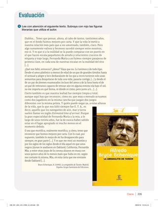 Evaluación
1 Lee con atención el siguiente texto. Subraya con rojo las figuras
literarias que utiliza el autor.
Diablos... Tener que pensar, ahora, al cabo de tantos, tantísimos años,
que en el fondo fuimos mejores por carta. Y que la vida le metió a
nuestra relación más palo que a reo amotinado, también, claro. Pero
algo sumamente valioso y hermoso sucedió siempre entre nosotros,
eso sí. Y es que si a la realidad se la puede comparar con un puerto en
el que hacen escala paquebotes de antaño y relucientes cruceros de
etiqueta y traje largo, Fernanda María y yo fuimos siempre pasajeros de
primera clase, en cada una de nuestras escalas en la realidad del otro
[…].
¿Qué nos faltó, entonces? ¿Amor? Vaya que no. Lo tuvimos y de todo tipo.
Desde el amor platónico y menor de edad de un par de grandes tímidos hasta
el sensual y alegre y loco desbarajuste de los que a veces tuvieron solo unas
semanitas para desquitarse de toda una vida, pasaría contigo, […] y desde el
de un par de jóvenes enamorados incluso del amor y de la luna hasta el de
un par de veteranos capaces de retozar aún en alguna remota isla bajo el sol,
no me importa en qué forma, ni dónde ni cómo, pero junto a ti... […].
Cierto también es que nuestra lealtad fue siempre limpia y total,
aunque aquí hay que reconocer, cómo no, que muy a menudo actuamos
como dos jugadores en la misma cancha que juegan dos juegos
diferentes con la misma pelota. Y quién puede negar ya, a estas alturas
de la vida, que lo que nos faltó siempre fue E. T. A., es
decir, aquello que los navegantes de aire, mar y tierra
suelen llamar en inglés Estimated time of arrival. Porque
la gran especialidad de Fernanda María y la mía, a lo
largo de unos treinta años, fue la de nunca haber sabido
estar en el lugar apropiado ni mucho menos en el
momento debido.
O sea que mortifica, realmente mortifica, y cómo, tener que
reconocer que fuimos mejores por carta. Con lo cual, por
supuesto, también lo mejor de mí ha desaparecido para
siempre, en gran parte […]. Y es que me morí un montón y
por los siglos de los siglos desde el día aquel en que unos
negros jijunas te asaltaron en Oakland, California, Fernanda
Mía, y entre otras joyas de la corona alzaron en masa con
unos quince años de lo menos malo que hubo en mí, según
me contaste tú misma, Mía, en esta carta que me enviaste
desde Oakland […].
Bryce Echenique, A. (1999). La amigdalitis de Tarzán. Madrid,
España: Grupo Santularia de Ediciones.
Cierre 235
228_237_U04_LICI_COM_LA_4S.indd 235 26/04/16 10:54 a.m.
 