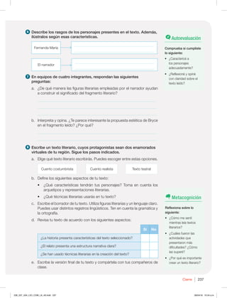 Cierre 237
6 Describe los rasgos de los personajes presentes en el texto. Además,
ilústralos según esas características.
Fernanda María
_____________________________________________
_____________________________________________
El narrador
_____________________________________________
_____________________________________________
7 En equipos de cuatro integrantes, respondan las siguientes
preguntas:
a. ¿De qué manera las figuras literarias empleadas por el narrador ayudan
a construir el significado del fragmento literario?
_____________________________________________________________
_____________________________________________________________
_____________________________________________________________
b. Interpreta y opina. ¿Te parece interesante la propuesta estética de Bryce
en el fragmento leído? ¿Por qué?
_____________________________________________________________
_____________________________________________________________
8 Escribe un texto literario, cuyos protagonistas sean dos enamorados
virtuales de tu región. Sigue los pasos indicados.
a. Elige qué texto literario escribirás. Puedes escoger entre estas opciones.
Cuento costumbrista Cuento realista Texto teatral
b. Define los siguientes aspectos de tu texto:
t {2VÏDBSBDUFSÓTUJDBTUFOESÈOUVTQFSTPOBKFT 5PNBFODVFOUBMPT
arquetipos y representaciones literarias.
t {2VÏUÏDOJDBTMJUFSBSJBTVTBSÈTFOUVUFYUP
c. Escribe el borrador de tu texto. Utiliza figuras literarias y un lenguaje claro.
Puedes usar distintos registros lingüísticos. Ten en cuenta la gramática y
la ortografía.
d. Revisa tu texto de acuerdo con los siguientes aspectos:
Sí No
¿La historia presenta características del texto seleccionado?
¿El relato presenta una estructura narrativa clara?
¿Se han usado técnicas literarias en la creación del texto?
e. Escribe la versión final de tu texto y compártela con tus compañeros de
clase.
Autoevaluación
Comprueba si cumpliste
lo siguiente:
t {$BSBDUFSJDÏB
los personajes
adecuadamente?
t {3FGMFYJPOÏZPQJOÏ
con claridad sobre el
texto leído?
Metacognición
Reflexiona sobre lo
siguiente:
t {$ØNPNFTFOUÓ
mientras leía textos
literarios?
t {$VÈMFTGVFSPOMBT
actividades que
presentaron más
dificultades? ¿Cómo
las superé?
t {1PSRVÏFTJNQPSUBOUF
crear un texto literario?
228_237_U04_LICI_COM_LA_4S.indd 237 26/04/16 10:54 a.m.
 