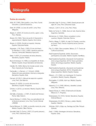 Bibliografía
238
Textos de consulta
Adán, M. (1980). Obra poética. Lima, Perú: Fondo
Educativo y Cultural Edubanco.
Adán, M. (2006). La casa de cartón. Lima, Perú:
Alfaguara.
Alegría, C. (2007). El mundo es ancho y ajeno. Lima,
Perú: Planeta.
Álvarez, M. (1994). Tipos de escrito II: Exposición y
argumentación. Madrid, España: Arco Libros.
Álvarez, A. (2005). Escribir en español. Asturias,
España: Ediciones Nobel.
Arguedas, J. M. (Trad.). (1953). El mito de Inkarrí.
En Bendezú, E. (Ed.). (1993). Literatura quechua.
Caracas, Venezuela: Biblioteca Ayacucho.
Bello, F. (2007). El comentario de textos literarios.
Barcelona, España: Paidós.
Bryce Echenique, A. (1999). La amigdalitis de Tarzán.
Madrid, España: Grupo Santularia de Ediciones.
Cabello, M. (1889). Blanca Sol (novela social). Lima,
Perú: Imprenta de Torres Aguirre.
Cantavella, J. y Serrano, J. F. (Coord.). (2008).
Redacción para periodistas: informar e interpretar.
Barcelona, España: Ariel.
Carneiro, M. (2011). Manual de redacción superior.
Lima, Perú: San Marcos.
Cassany, D. (2002). La cocina de la escritura.
Barcelona, España: Anagrama.
Christie, A. (2012). La ratonera. Madrid, España: RBA
Libros.
Del Valle y Caviedes, J. (1997). El diente del Parnaso.
Roma, Italia: Bulzoni.
García-Bedoya, C. (2004). Para una periodización de
la literatura peruana. Lima, Perú: Fondo Editorial
UNMSM.
García Márquez, G. (1998). La bendita manía de contar.
Madrid, España: Ollero Ramos.
González Vigil, R. (Comp.). (2001). El cuento peruano.
Lima, Perú: Ediciones Copé.
González Vigil, R. (Comp.). (1999). Poesía peruana del
siglo XX. Lima, Perú: Ediciones Copé.
Heraud, J. (2011). El río. Lima, Perú: Peisa.
Matto de Turner, C. (1968). Aves sin nido. Buenos Aires,
Argentina: Hachette.
Monterroso, A. (1994). Obras completas (y otros
cuentos). Bogotá, Colombia: Norma.
Pardo y Aliaga, F. (1869). Un viaje. En Poesías y escritos
en prosa. París, Francia: Imprenta de los Caminos
de Hierro.
Paz, O. (1994). Obra completa. México, D. F.: Fondo de
Cultura Económica.
Real Academia Española. (2005). Diccionario
panhispánico de dudas. Madrid, España: Santillana.
Real Academia Española y Asociación de Academias
de la Lengua Española. (2010). Nueva gramática
básica de la lengua española. Madrid, España:
Espasa.
Real Academia Española y Asociación de Academias
de la Lengua Española. (2010). Ortografía de la
lengua española. Madrid, España: Espasa.
Ribeyro, J. R. (1994). Los merengues. En Cuentos
completos. Madrid, España: Alfaguara.
Roncagliolo, S. (2006). Abril rojo. Madrid, España:
Alfaguara.
Salaverry, C. A. (1958). Albores y destellos: poesía.
Lima, Perú: Minerva.
Salazar Bondy, S. (1962). El fabricante de deudas.
México D. F.: Progreso.
Shakespeare, W. (1910). Hamlet. Barcelona, España:
Editorial Maucci.
Shakespeare, W. (2001). Romeo y Julieta. Madrid,
España: Cátedra.
Sófocles. (2001). Edipo rey. Santiago de Chile: Pehuén
Editores.
Solé, I. (1998). Estrategias de lectura. Barcelona,
España: Graó.
238_240_U04_LICI_COM_LA_4S.indd 238 26/04/16 10:54 a.m.
 