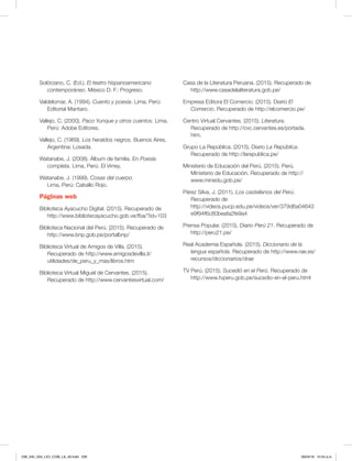 Solórzano, C. (Ed.). El teatro hispanoamericano
contemporáneo. México D. F.: Progreso.
Valdelomar, A. (1994). Cuento y poesía. Lima, Perú:
Editorial Mantaro.
Vallejo, C. (2000). Paco Yunque y otros cuentos. Lima,
Perú: Adobe Editores.
Vallejo, C. (1969). Los heraldos negros. Buenos Aires,
Argentina: Losada.
Watanabe, J. (2008). Álbum de familia. En Poesía
completa. Lima, Perú: El Virrey.
Watanabe, J. (1999). Cosas del cuerpo.
Lima, Perú: Caballo Rojo.
Páginas web
Biblioteca Ayacucho Digital. (2015). Recuperado de
http://www.bibliotecayacucho.gob.ve/fba/?id=103
Biblioteca Nacional del Perú. (2015). Recuperado de
http://www.bnp.gob.pe/portalbnp/
Biblioteca Virtual de Amigos de Villa. (2015).
Recuperado de http://www.amigosdevilla.it/
utilidades/de_peru_y_mas/libros.htm
Biblioteca Virtual Miguel de Cervantes. (2015).
Recuperado de http://www.cervantesvirtual.com/
Casa de la Literatura Peruana. (2015). Recuperado de
http://www.casadelaliteratura.gob.pe/
Empresa Editora El Comercio. (2015). Diario El
Comercio. Recuperado de http://elcomercio.pe/
Centro Virtual Cervantes. (2015). Literatura.
Recuperado de http://cvc.cervantes.es/portada.
htm.
Grupo La República. (2015). Diario La República.
Recuperado de http://larepublica.pe/
Ministerio de Educación del Perú. (2015). Perú.
Ministerio de Educación. Recuperado de http://
www.minedu.gob.pe/
Pérez Silva, J. (2011). Los castellanos del Perú.
Recuperado de
http://videos.pucp.edu.pe/videos/ver/379d6a04643
e9f94f6c80beafa2fe9a4
Prensa Popular. (2015). Diario Perú 21. Recuperado de
http://peru21.pe/
Real Academia Española. (2015). Diccionario de la
lengua española. Recuperado de http://www.rae.es/
recursos/diccionarios/drae
TV Perú. (2015). Sucedió en el Perú. Recuperado de
http://www.tvperu.gob.pe/sucedio-en-el-peru.html
238_240_U04_LICI_COM_LA_4S.indd 239 26/04/16 10:54 a.m.
 