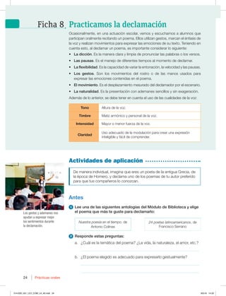 24 Prácticas orales
24
Actividades de aplicación
De manera individual, imagina que eres un poeta de la antigua Grecia, de
MBÏQPDBEF)PNFSP ZEFDMBNBVOPEFMPTQPFNBTEFUVBVUPSQSFGFSJEP
para que tus compañeros lo conozcan.
Antes
1 Lee una de las siguientes antologías del Módulo de Biblioteca y elige
el poema que más te guste para declamarlo:
Nuestra poesía en el tiempo, de
Antonio Colinas
24 poetas latinoamericanos, de
'SBODJTDP4FSSBOP
2 Responde estas preguntas:
a. ¿Cuál es la temática del poema? ¿La vida, la naturaleza, el amor, etc.?
_____________________________________________________________
b. ¿El poema elegido es adecuado para expresarlo gestualmente?
_____________________________________________________________
_____________________________________________________________
0DBTJPOBMNFOUF FOVOBBDUVBDJØOFTDPMBS WFNPTZFTDVDIBNPTBBMVNOPTRVF
participan oralmente recitando un poema. Ellos utilizan gestos, marcan el énfasis de
la voz y realizan movimientos para expresar las emociones de su texto. Teniendo en
cuenta esto, al declamar un poema, es importante considerar lo siguiente:
t La dicción. Es la manera clara y limpia de pronunciar las palabras o los versos.
t Las pausas. Es el manejo de diferentes tiempos al momento de declamar.
t La flexibilidad. Es la capacidad de variar la entonación, la velocidad y las pausas.
t Los gestos. 4PO MPT NPWJNJFOUPT EFM SPTUSP P EF MBT NBOPT VTBEPT QBSB
expresar las emociones contenidas en el poema.
t El movimiento. Es el desplazamiento mesurado del declamador por el escenario.
t La naturalidad. Es la presentación con ademanes sencillos y sin exageración.
Además de lo anterior, se debe tener en cuenta el uso de las cualidades de la voz:
Tono Altura de la voz.
Timbre Matiz armónico y personal de la voz.
Intensidad Mayor o menor fuerza de la voz.
Claridad
6TPBEFDVBEPEFMBNPEVMBDJØOQBSBDSFBSVOBFYQSFTJØO
inteligible y fácil de comprender.
Los gestos y ademanes nos
ayudan a expresar mejor
los sentimientos durante
la declamación.
Practicamos la declamación
Ficha 8
014-029_U01_LICI_COM_LA_4S.indd 24 9/5/16 14:33
 