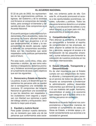 El 22 de julio de 2002, los representan-
tes de las organizaciones políticas, re-
ligiosas, del Gobierno y de la sociedad
todos, para conseguir el bienestar y de-
Acuerdo Nacional.
El acuerdo persigue cuatro objetivos fun-
-
ponsabilidad de decidir, ejecutar, vigilar
para el futuro.
-
-
-
ver y fortalecer acciones que garanticen
que son los siguientes:
1. Democracia y Estado de Derecho
La justicia, la paz y el desarrollo que ne-
-
Nacional es garantizar una sociedad en
la que los derechos son respetados y
los ciudadanos viven seguros y expre-
san con libertad sus opiniones a partir
-
2. Equidad y Justicia Social
-
cia, es necesario que cada una de las
-
-
-
ciales, culturales y políticas. Todos los
salud integral, a un lugar para vivir. Así,
3. Competitividad del País
-
tos y servicios, asegurar el acceso a la
-
-
-
se al servicio de todos los peruanos. El
para asegurar que el Estado sirva a to-
-
-
líticas de Estado, a brindar apoyo y di-
sociedad en general.
EL ACUERDO NACIONAL
238_240_U04_LICI_COM_LA_4S.indd 240 26/04/16 10:54 a.m.
 