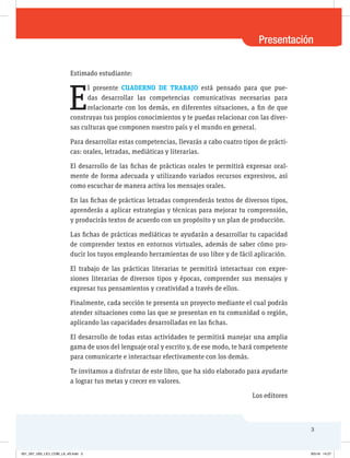 Presentación
3
Estimado estudiante:
E
l presente CUADERNO DE TRABAJO está pensado para que pue-
das desarrollar las competencias comunicativas necesarias para
relacionarte con los demás, en diferentes situaciones, a fin de que
construyas tus propios conocimientos y te puedas relacionar con las diver-
sas culturas que componen nuestro país y el mundo en general.
Para desarrollar estas competencias, llevarás a cabo cuatro tipos de prácti-
cas: orales, letradas, mediáticas y literarias.
El desarrollo de las fichas de prácticas orales te permitirá expresar oral-
mente de forma adecuada y utilizando variados recursos expresivos, así
como escuchar de manera activa los mensajes orales.
En las fichas de prácticas letradas comprenderás textos de diversos tipos,
aprenderás a aplicar estrategias y técnicas para mejorar tu comprensión,
y producirás textos de acuerdo con un propósito y un plan de producción.
Las fichas de prácticas mediáticas te ayudarán a desarrollar tu capacidad
de comprender textos en entornos virtuales, además de saber cómo pro-
ducir los tuyos empleando herramientas de uso libre y de fácil aplicación.
El trabajo de las prácticas literarias te permitirá interactuar con expre-
siones literarias de diversos tipos y épocas, comprender sus mensajes y
expresar tus pensamientos y creatividad a través de ellos.
Finalmente, cada sección te presenta un proyecto mediante el cual podrás
atender situaciones como las que se presentan en tu comunidad o región,
aplicando las capacidades desarrolladas en las fichas.
El desarrollo de todas estas actividades te permitirá manejar una amplia
gama de usos del lenguaje oral y escrito y, de ese modo, te hará competente
para comunicarte e interactuar efectivamente con los demás.
Te invitamos a disfrutar de este libro, que ha sido elaborado para ayudarte
a lograr tus metas y crecer en valores.
Los editores
001_007_U00_LICI_COM_LA_4S.indd 3 9/5/16 14:27
 