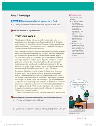 35
Cierre 35
Fase I: Investigar
Sesión 1 Aprendemos sobre las lenguas en el Perú
t {2VÏUFHVTUBSÓBTBCFSTPCSFMBTWBSJBDJPOFTMJOHàÓTUJDBTFOFM1FSÞ 
________________________________________________________________
1 Lee con atención el siguiente texto:
Todas las voces
“Una lengua es más que solo una forma de comunicación entre un
grupo de personas. La lengua cumple funciones afectivas, de identidad y
principalmente de transmisión cultural. En suma, si me borran mi lengua,
me borran mi cultura”, asegura Agustín Panizo, asesor de la Dirección de
Lenguas Indígenas del Ministerio de Cultura.
En el Perú están reconocidas oficialmente más de 40 lenguas. En Lima hay
medio millón de quechuahablantes y el 30% de la población tiene padres
que provienen de regiones andinas donde se hablan diversas lenguas.
“No obstante, la capital es una sociedad que discrimina a los que hablan
una lengua indígena, y eso hace que los migrantes abandonen su cultura
y silencien su lengua. Una vez que los habitantes de las comunidades
indígenas aprenden castellano, la sociedad indirectamente les dice que
abandonen su lengua porque les parece que no es importante y que más
bien es un obstáculo para la comunicación”, explica el lingüista.
Sin embargo el Estado, a través de la Ley n.0
29735, protege el derecho
de las personas a usar su lengua originaria sin ser discriminadas y el
derecho a ser atendidas e interactuar con el Estado en su propia lengua,
con acciones como la formación de traductores y la promoción en centros
de salud, policías, jueces y otros funcionarios para que brinden servicios a
la población en su lengua originaria. Asimismo, el Ministerio de Educación
ha impulsado la política de educación intercultural bilingüe (EIB) a través
de la implementación de 20 mil escuelas bilingües, y está invirtiendo en
la capacitación de profesores, así como en la producción de materiales
educativos en lenguas originarias.
Perú 21. (2015). Especial Todas las voces. Recuperado de http://peru21.pe/todaslasvoces
2 Comenta con un compañero o compañera las siguientes preguntas:
B {1PSRVÏFM1FSÞFTVOQBÓTNVMUJMJOHàF
_____________________________________________________________
_____________________________________________________________
C {$SFFTRVFFTJNQPSUBOUFQSFTFSWBSMBTMFOHVBTPSJHJOBSJBT {1PSRVÏ
_____________________________________________________________
_____________________________________________________________
/PSNBMJ[BDJØOEFMBT
MFOHVBT
t MFOHVBTDVFOUBO
DPOBMGBCFUPT
PGJDJBMFTBQSPCBEPT
MVFHPEFVOQSPDFTP
EFDPOTVMUBZ
QBSUJDJQBDJØOEF
MPTIBCMBOUFTZTVT
PSHBOJ[BDJPOFT
t MFOHVBTFTUÈOFO
QSPDFTPEFPGJDJBMJ[BS
TVTBMGBCFUPT 
MFOHVBTOPUJFOFO
BMGBCFUP
t MFOHVBTZEPT
WBSJBOUFTEFMRVFDIVB
UJFOFONBOVBMFTEF
FTDSJUVSB CBTBEPTFO
DPOTFOTPTCÈTJDPT
TPCSFDJFSUBTOPSNBT
QBSBFTDSJCJSFOFTUBT
MFOHVBT
Para saber más
En una exposición, el lenguaje
empleado debe ser siempre el
del nivel alto o culto.
Estimados compañeros: en
esta exposición abordaré el
tema de la equidad.
030_043_U01_LICI_COM_LA_4S.indd 35 6/05/16 18:40
 