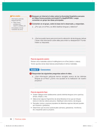 36 Prácticas orales
36
3 Busquen en Internet el video sobre la diversidad lingüística peruana
en https://www.youtube.com/watch?v=5pgDtrlP2Ws. Luego,
comenten en grupo las ideas principales.
4 Comenten en el grupo, sobre la base de lo observado, y respondan.
B {1PSRVÏ FOFM1FSÞ FTEJGÓDJMDMBTJGJDBSMFOHVBTZEJBMFDUPT 
_____________________________________________________________
_____________________________________________________________
_____________________________________________________________
C {2VÏTFQVFEFIBDFSQBSBQSPNPWFSMBWBMPSBDJØOEFMBTMFOHVBTOBUJWBT
ZUFOFSNÈTJOGPSNBDJØOTPCSFFMMBTQBSBFWJUBSTVEFTBQBSJDJØO 'VOEB-
meten su respuesta.
_____________________________________________________________
_____________________________________________________________
_____________________________________________________________
_____________________________________________________________
Para la siguiente sesión
3FWJTFOPUSPTNBUFSJBMFTTPCSFFMNVMUJMJOHàJTNPFOFM1FSÞ UFYUPTPWJEFPT 
5PNFOBQVOUFTEFMBTJEFBTCÈTJDBTQSFTFOUBEBTFOEJDIPTNBUFSJBMFT
Sesión 2 Conocemos
5 Respondan las siguientes preguntas sobre el video.
B {2VÏ JOGPSNBDJØO BEJDJPOBM IFNPT SFDPHJEP BDFSDB EF MBT EJTUJOUBT
MFOHVBTFOFM1FSÞ {$ØNPOPTBZVEBSÈFOMBSFBMJ[BDJØOEFOVFTUSP
proyecto?
_____________________________________________________________
_____________________________________________________________
Para la siguiente fase
t (SBCFOEJÈMPHPTFOUSFBEPMFTDFOUFTVTBOEPEJTUJOUBTMFOHVBTDPNPRVFDIVB 
aimara, shipibo u otra.
t 4FMFDDJPOFOBMHVOPTGSBHNFOUPTEFPCSBTMJUFSBSJBTFOMPTRVFTFJODMVZBO
textos en idiomas nativos peruanos. Clasifiquen estos textos y las lenguas.
t 3FDPQJMFODBOUPTPQPFNBTQPQVMBSFTEFEJGFSFOUFTSFHJPOFTEFMQBÓT QVFEFO
ser impresos o grabados).
t %FUFSNJOFORVÏSFDVSTPTBVEJPWJTVBMFT DÈNBSBT HSBCBEPSBT NJDSØGPOPT 
FUD SFRVFSJSÈOQBSBTVQSPZFDUP
*OGPSNBDJØOTPCSFMBT
MFOHVBTEFM1FSÞ
t IUUQTXXX
ZPVUVCFDPN
XBUDI WDJJ3CK@0
(Consultado el 18 de
OPWJFNCSFEF
Para ampliar
030_043_U01_LICI_COM_LA_4S.indd 36 26/04/16 10:22 a.m.
 