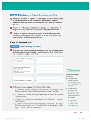 39
Cierre 39
Sesión 7 Realizamos la Feria de las lenguas en el Perú
14 Dispongan cuál será el espacio necesario para la lectura dramatizada
de los textos narrativos y la conferencia. Preparen los equipos
necesarios y establezcan un orden de participación de los diferentes
grupos.
15 Durante la conferencia, estén listos para hacer una presentación de
las grabaciones y responder las preguntas del público asistente.
16 Preparen un escenario para declamar los poemas e interpretar las
canciones. Inicien con una introducción en la que se presenten las
características lingüísticas de los textos.
Fase III: Reflexionar
Sesión 8 Compartimos y evaluamos
17 Organicen una mesa redonda para compartir con sus compañeros de
la escuela sus conclusiones sobre las implicancias de la existencia de
una variedad de lenguas en el Perú.
_________________________________
_________________________________
_________________________________
_________________________________
_________________________________
_________________________________
_________________________________
{RVÏDPODMVTJPOFTMMFHBSÈO 
{2VÏPSEFOMFTEBSÈOBTVT
intervenciones?
{$ØNPBSHVNFOUBSÈOTVT
puntos de vista?
{2VJÏOFTTFSÈOMPTFYQPTJUPSFT
y el moderador?
18 Evalúen, en equipos, su participación en el proyecto.
B {$POTVMUBSPO GVFOUFT DPOGJBCMFT QBSB SFDPQJMBS MPT EJÈMPHPT  UFYUPT
OBSSBUJWPTQPFNBTZDBODJPOFTRVFNPTUSBSBOWBSJFEBEMJOHàÓTUJDB
C {0CTFSWBSPOMBWBSJFEBEEFMFOHVBTRVFFYJTUFOFOFM1FSÞFOMPTUFYUPT
que interpretaron?
D {1VTJFSPO FO QSÈDUJDB TVT DBQBDJEBEFT DPNP IBCMBOUFT Z PZFOUFT 
{2VÏMFTGBMUØ
E {-PHSBSPODPNVOJDBSFOMBDPOGFSFODJBTPCSFMBEJWFSTJEBEEFMFOHVBT
ZFOMBMFDUVSBESBNBUJ[BEB MBSJRVF[BDVMUVSBMEFOVFTUSPQBÓT {2VÏ
MPHSPTUVWJFSPO {2VÏMFTGBMUBNFKPSBS
Metacognición
Reflexionen sobre su
aprendizaje.
t {$POTJEFSBORVF
lograron reconocer
las implicancias de las
WBSJFEBEFTMJOHàÓTUJDBT 
{1PSRVÏ
t {2VÏBDUJWJEBEFT
de este proyecto
MFTSFTVMUBSPONÈT
EJGÓDJMFT {1PSRVÏ 
{$ØNPTVQFSBSPOMBT
dificultades?
t {2VÏBDUJWJEBEFT
los motivaron o
MFTHVTUBSPONÈT 
YQMJRVFOQPSRVÏ
030_043_U01_LICI_COM_LA_4S.indd 39 26/04/16 10:22 a.m.
 