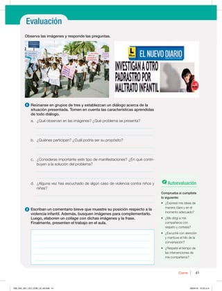 Prácticas orales
Evaluación
41
41
Cierre
1 Reúnanse en grupos de tres y establezcan un diálogo acerca de la
situación presentada. Tomen en cuenta las características aprendidas
de todo diálogo.
B {2VÏPCTFSWBOFOMBTJNÈHFOFT {2VÏQSPCMFNBTFQSFTFOUB
_____________________________________________________________
_____________________________________________________________
C {2VJÏOFTQBSUJDJQBO {$VÈMQPESÓBTFSTVQSPQØTJUP
_____________________________________________________________
_____________________________________________________________
D {$POTJEFSBTJNQPSUBOUFFTUFUJQPEFNBOJGFTUBDJPOFT {ORVÏDPOUSJ-
buyen a la solución del problema?
_____________________________________________________________
_____________________________________________________________
E {MHVOBWF[IBTFTDVDIBEPEFBMHÞODBTPEFWJPMFODJBDPOUSBOJ×PTZ

niñas?
_____________________________________________________________
_____________________________________________________________
2 Escriban un comentario breve que muestre su posición respecto a la
violencia infantil. Además, busquen imágenes para complementarlo.
Luego, elaboren un collage con dichas imágenes y la frase.
Finalmente, presenten el trabajo en el aula.
Observa las imágenes y responde las preguntas.
Autoevaluación
Comprueba si cumpliste
lo siguiente:
t {YQSFTÏNJTJEFBTEF
manera clara y en el
momento adecuado?
t {.FEJSJHÓBNJT
compañeros con
respeto y cortesía?
t {TDVDIÏDPOBUFODJØO
y mantuve el hilo de la
conversación?
t {3FTQFUÏFMUJFNQPEF
las intervenciones de
mis compañeros?
_____________________________________________________________
_____________________________________________________________
_____________________________________________________________
_____________________________________________________________
_____________________________________________________________
030_043_U01_LICI_COM_LA_4S.indd 41 26/04/16 10:22 a.m.
 