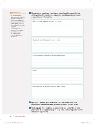 42 Prácticas orales
42
$BTPTNÈTTPOBEPTFOTVMPDBMJEBE SFHJØOPQBÓT
__________________________________________________________________
__________________________________________________________________
__________________________________________________________________
$JGSBT
__________________________________________________________________
__________________________________________________________________
__________________________________________________________________
$POTFDVFODJBTEFMBWJPMFODJBDPOUSBOJ×PTZOJ×BT
__________________________________________________________________
__________________________________________________________________
__________________________________________________________________
3 Reúnanse en equipos e investiguen sobre la violencia contra los
niños y niñas. Completen los siguientes cuadros para que ayuden
a organizar su información:
4 Discutan y lleguen a un acuerdo sobre cuál será la tesis que
defenderán sobre el tema de la violencia contra niños y niñas.
5 Cada equipo debe elaborar un argumento que sostendrá la tesis
planteada. Si son pocos equipos en el aula, cada uno puede asumir
más de un argumento.
MTJHVJFOUFFOMBDF
puede servirte de ayuda
QBSBUVJOWFTUJHBDJØO
IUUQXXXVOJDFGPSH
TQBOJTIQSPUFDUJPOGJMFT
La_violencia_contra.pdf
(Consultado 3 de octubre
EF 
5BNCJÏOQVFEFT
encontrar información
en la biblioteca de
tu colegio, en la
municipalidad o en
MB%FNVOB
Para ampliar
%FGJOJDJØOEFMBWJPMFODJBDPOUSBOJ×PTZOJ×BT
__________________________________________________________________
__________________________________________________________________
__________________________________________________________________
__________________________________________________________________
$BVTBTEFMBWJPMFODJBDPOUSBOJ×PTZOJ×BT
__________________________________________________________________
__________________________________________________________________
__________________________________________________________________
030_043_U01_LICI_COM_LA_4S.indd 42 26/04/16 10:22 a.m.
 