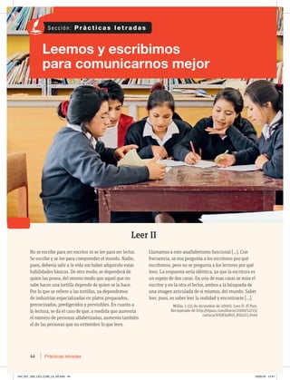 44 Prácticas letradas
Leer II
No se escribe para ser escritor ni se lee para ser lector.
Se escribe y se lee para comprender el mundo. Nadie,
pues, debería salir a la vida sin haber adquirido estas
habilidades básicas. De otro modo, se dependerá de
quien las posea, del mismo modo que aquel que no
sabe hacer una tortilla depende de quien se la hace.
Por lo que se refiere a las tortillas, ya dependemos
de industrias especializadas en platos preparados,
precocinados, predigeridos y previsibles. En cuanto a
la lectura, se da el caso de que, a medida que aumenta
el número de personas alfabetizadas, aumenta también
el de las personas que no entienden lo que leen.
Llamamos a esto analfabetismo funcional […]. Con
frecuencia, se nos pregunta a los escritores por qué
escribimos, pero no se pregunta a los lectores por qué
leen. La respuesta sería idéntica, ya que la escritura es
un espejo de dos caras. En una de esas caras se mira el
escritor y en la otra el lector, ambos a la búsqueda de
una imagen articulada de sí mismos, del mundo. Saber
leer, pues, es saber leer la realidad y encontrarse […].
Millás, J. (15 de diciembre de 2000). Leer II. El País.
Recuperado de http://elpais.com/diario/2000/12/15/
cultura/976834802_850215.html
Leemos y escribimos
para comunicarnos mejor
S e c c i ó n : P r á c t i c a s l e t r a d a s
044_057_U02_LICI_COM_LA_4S.indd 44 10/05/16 12:41
 