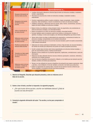 Inicio 45
Aprenderemos a...
Comprende
textos
escritos
Recupera información de
diversos textos escritos
t -PDBMJ[BSJOGPSNBDJØOSFMFWBOUFFOEJWFSTPTUJQPTEFUFYUPDPOFTUSVDUVSBDPNQMFKBZWPDBCVMBSJP
WBSJBEPZFTQFDJBMJ[BEP
t 3FDPOTUSVJSMBTFDVFODJBEFVOUFYUPDPOFTUSVDUVSBDPNQMFKBZWPDBCVMBSJPWBSJBEPZ
FTQFDJBMJ[BEP
3FPSHBOJ[BJOGPSNBDJØO
de diversos textos
escritos
t $POTUSVJSPSHBOJ[BEPSFTHSÈGJDPT DVBESPTTJOØQUJDPT NBQBTDPODFQUVBMFT NBQBTNFOUBMFT 
FTRVFNBT SFEFTTFNÈOUJDBT ZSFTVNJSFMDPOUFOJEPEFVOUFYUPDPOFTUSVDUVSBDPNQMFKB
t TUBCMFDFSTFNFKBO[BTZEJGFSFODJBTFOUSFMBTSB[POFT EBUPT IFDIPT DBSBDUFSÓTUJDBT BDDJPOFTZ
MVHBSFTEFUFYUPTNÞMUJQMFTDPOFTUSVDUVSBDPNQMFKB
*OGJFSFFMTJHOJGJDBEPEF
MPTUFYUPTFTDSJUPT
t%FEVDJSFMUFNB MPTTVCUFNBT MBJEFBQSJODJQBM MBUFTJT MPTBSHVNFOUPTZMBTDPODMVTJPOFTFO
UFYUPTEFFTUSVDUVSBDPNQMFKBZDPOEJWFSTJEBEUFNÈUJDB
t%FEVDJSFMQSPQØTJUPEFVOUFYUPDPOFTUSVDUVSBDPNQMFKBZEJWFSTJEBEUFNÈUJDB
t'PSNVMBSIJQØUFTJTTPCSFFMDPOUFOJEPBQBSUJSEFMPTJOEJDJPT MBJOUSPEVDDJØO FMÓOEJDF FM
BQÏOEJDF FMFQÓMPHP MBOPUBBMQJFEFQÈHJOBZMBTSFGFSFODJBTCJCMJPHSÈGJDBTRVFPGSFDFFMUFYUP
3FGMFYJPOBTPCSFMBGPSNB 
DPOUFOJEPZDPOUFYUPEF
MPTUFYUPTFTDSJUPT
t 0QJOBSTPCSFFMUFNB MBTJEFBT MBFGFDUJWJEBEEFMPTBSHVNFOUPTZDPODMVTJPOFTEFUFYUPTDPO
FTUSVDUVSBDPNQMFKB DPNQBSÈOEPMPTDPOFMDPOUFYUPTPDJPDVMUVSBM
t YQMJDBSMBJOUFODJØOEFMBVUPSFOFMVTPEFMPTSFDVSTPTUFYUVBMFTBQBSUJSEFOVFTUSPDPOPDJNJFOUP
ZEFMDPOUFYUPTPDJPDVMUVSBM
Produce
textos
escritos
1MBOJGJDBMBQSPEVDDJØOEF
diversos textos escritos
t 4FMFDDJPOBSEFNBOFSBBVUØOPNBFMEFTUJOBUBSJP FMUFNB FMUJQPEFUFYUP MPTSFDVSTPTUFYUVBMFTZ
MBTGVFOUFTEFDPOTVMUBRVFVUJMJ[BSFNPTEFBDVFSEPDPOOVFTUSPQSPQØTJUPEFFTDSJUVSB
5FYUVBMJ[BTVTJEFBTTFHÞO
MBTDPOWFODJPOFTEFMB
escritura
t TDSJCJSWBSJBEPTUJQPTEFUFYUPTTPCSFUFNBTFTQFDJBMJ[BEPTDPOFTUSVDUVSBUFYUVBMDPNQMFKB B
QBSUJSEFDPOPDJNJFOUPTQSFWJPTZGVFOUFTEFJOGPSNBDJØO
t .BOUFOFSFMUFNBDVJEBOEPEFOPQSFTFOUBSEJHSFTJPOFT SFQFUJDJPOFT DPOUSBEJDDJPOFTPWBDÓPTEF
JOGPSNBDJØO
t 3FMBDJPOBSMBTJEFBTVUJMJ[BOEPEJWFSTPTSFDVSTPTDPIFTJWPT QVOUVBDJØO DPOFDUPSFT SFGFSFOUFTZ
TJOØOJNPT FOMBNFEJEBOFDFTBSJB
t 6TBSMPTSFDVSTPTPSUPHSÈGJDPTEFQVOUVBDJØOZUJMEBDJØO FOMBNFEJEBRVFTFBOFDFTBSJPQBSBEBS
DMBSJEBEZTFOUJEPBMPTUFYUPTRVFQSPEVDJNPT
3FGMFYJPOBTPCSFMBGPSNB 
DPOUFOJEPZDPOUFYUPEF
sus textos escritos
t 3FWJTBSTJTFIBOVUJMJ[BEPMPTSFDVSTPTPSUPHSÈGJDPTEFQVOUVBDJØOQBSBTFQBSBSFYQSFTJPOFT JEFBT
ZQÈSSBGPT ZMPTEFUJMEBDJØOBGJOEFEBSDMBSJEBEZDPSSFDDJØOBMPTUFYUPTRVFQSPEVDJNPT
tYQMJDBSMBPSHBOJ[BDJØOEFOVFTUSBTJEFBT MBGVODJØOEFMPTEJWFSTPTSFDVSTPTDPIFTJWPTRVF
IFNPTFNQMFBEPZFMQSPQØTJUPEFMUFYUPRVFIFNPTQSPEVDJEP
1. Observa la fotografía. Describe qué situación presenta y cómo se relaciona con el
título de la sección.
__________________________________________________________________
__________________________________________________________________
2. Vuelve a leer el texto y escribe tu respuesta a la siguiente pregunta.
t {1PSRVÏFMBVUPSBGJSNBRVFMFFSZFTDSJCJSTPOIBCJMJEBEFTCÈTJDBT {TUÈTEF
BDVFSEPDPOFTUBBGJSNBDJØO
_______________________________________________________________
_______________________________________________________________
3. Comenta la siguiente afirmación del autor: “Se escribe y se lee para comprender el
mundo”.
__________________________________________________________________
__________________________________________________________________
__________________________________________________________________
044_057_U02_LICI_COM_LA_4S.indd 45 6/05/16 16:38
 