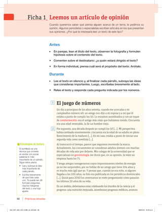 Prácticas letradas
46
El sumillado es una
técnica que consiste
en anotar con pocas
palabras lo más
importante de un párrafo.
Sigue estos pasos:
t -FFZTVCSBZBMBJEFB
más importante de
cada párrafo.
t TDSJCFCSFWFNFOUF
de qué trata cada
uno. Te puede ser útil
formular preguntas.
Usa los márgenes
del texto o una hoja
aparte.
Estrategias de lectura
Antes
En parejas, lean el título del texto, observen la fotografía y formulen
hipótesis sobre el contenido del texto.
t $PNFOUFOTPCSFFMEFTUJOBUBSJP{BRVJÏOFTUBSÈEJSJHJEPFMUFYUP 
t OGPSNBJOEJWJEVBM QJFOTBDVÈMTFSÈFMQSPQØTJUPEFMUFYUPOØUBMP
Durante
 -FFFMUFYUPFOTJMFODJPZ BMGJOBMJ[BSDBEBQÈSSBGP TVCSBZBMBTJEFBT
RVFDPOTJEFSBTJNQPSUBOUFT-VFHP FTDSÓCFMBTCSFWFNFOUFBMMBEP
t 3FMFFFMUFYUPZSFTQPOEFDBEBQSFHVOUBJOEJDBEBQPSMPTOÞNFSPT
Leemos un artículo de opinión
Cuando queremos saber qué piensa alguien acerca de un tema, le pedimos su
opinión. Algunos periodistas o especialistas escriben artículos en los que presentan
sus opiniones. ¿Por qué te interesaría leer un texto de este tipo?
El juego de números
Un día a principios de los años setenta, cuando me acercaba a mi
cumpleaños número 40, un amigo nos dijo a mi esposa y a mí que él
estaba a punto de cumplir los 50. Lo miramos asombrados y con un toque
de consternación: era el amigo más viejo que habíamos tenido. Cincuenta
era una edad venerable, la de un hombre viejo.
Por supuesto, una década después yo cumplí los 50 […]. Mi perspectiva
había cambiado enormemente: cincuenta era la edad de un adulto en pleno
florecimiento de la madurez […]. En mi caso, estaba a punto de iniciar una
segunda vida como novelista […].
Al transcurrir el tiempo, parece que seguimos moviendo la marca.
Actualmente, los cincuentones se consideran adultos jóvenes con muchas
décadas de vida aún por delante. Mis colegas de la universidad que se
especializan en gerontología me dicen que, en su opinión, la vejez no
empieza hasta los 75.
Y tengo amigos nonagenarios cuyos impresionantes niveles de energía
ya no me sorprenden; por no hablar de un amigo que tiene 104 años y
es mucho más ágil que yo. Y pensar que, cuando yo era niño, si alguien
llegaba a los 100 años, su foto era publicada en los periódicos dominicales
[…]. Quizá para 2050 los centenarios se estén preguntando cómo pasarán
los últimos 50 años de su vida.
En un ámbito, deberíamos estar celebrando los triunfos de la ciencia y el
progreso: una nutrición mejorada, asombrosos progresos médicos, avances
2
1
Ficha 1
044_057_U02_LICI_COM_LA_4S.indd 46 26/04/16 10:35 a.m.
 