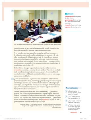 Desarrollo 47
Recursos textuales
1 ¿Consideras que el
título es atractivo para el
lector? ¿Por qué?
2 ¿Qué finalidad tiene el
uso de los signos [...]?
3 ¿Qué función cumple la
fotografía en el texto?
4 ¿Por qué crees que el
autor utiliza preguntas
en este párrafo? ¿Qué
finalidad cumplen?
Glosario
consternación. Acción y efecto
de alterar el ánimo.
gerontología. Ciencia que trata
de la vejez y los fenómenos que la
caracterizan.
renuente. Reacio, contrario a algo.
vigoroso. Que tiene vigor, fuerza.
tecnológicos que no hace mucho habían parecido tema de ciencia ficción.
Pero vivir más significa tener que mantenernos más tiempo.
Y, en periodos de crisis, cuando las compañías quiebran o recurren a
la reducción de personal, muchos trabajadores cincuentones y de más
edad se están viendo obligados a comenzar de nuevo. Pese a sus años
de experiencia, ninguna compañía los quiere y se encuentran en una
zona ambigua: son demasiado jóvenes para retirarse y empezar a recibir
pensiones, pero demasiado viejos para ser considerados para los tipos de
empleos que antes tenían […].
En los últimos años, por supuesto, las compañías se han mostrado
renuentes a contratar a personas jóvenes también. Pero esto es resultado
de la crisis financiera y, tarde o temprano, pasará. El mercado laboral
eventualmente se estabilizará; para los treintañeros, pero no para los que
ya superaron los 50 años.
¿Cómo puede ser esto? Las personas de más de 50 son prácticamente
jovenzuelos en estos días y, sin embargo, ¿el mercado ya no tiene uso para
ellas? Lo que tenemos aquí es una contradicción entre lo fisiológico y lo
sociológico. Los importantes avances en la ciencia y la medicina pueden
ayudarnos a mantenernos jóvenes, pero nuestros esquemas sociales no
han evolucionado al mismo ritmo.
Una vez que hayamos dejado esta crisis firmemente […], ¿la creencia
popular dará alcance al progreso científico o la gente seguirá pensando
como lo hacía en los días en que vivir 100 años era considerado una gran
noticia? Si la hipótesis más pesimista se impone, entonces, […] tendremos
masas de cincuentones desempleados (muy vigorosos) dejados de lado y,
probablemente, siendo mantenidos por sus hijos.
Adaptado de Eco, U. (9 de agosto de 2014). Un juego de números. El Espectador.
Recuperado de http://www.elespectador.com/opinion/un-juego-de-numeros-
columna-509620
4
3
Hoy, los adultos mayores tienen una buena expectativa de vida, pero un futuro laboral incierto.
044_057_U02_LICI_COM_LA_4S.indd 47 6/05/16 16:40
 