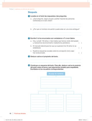 Ficha 1. Leemos un artículo de opinión
Prácticas letradas
Prácticas letradas
48
Después
1 Localiza en el texto las respuestas a las preguntas.
a. ¿Qué pregunta, según el autor, podrían hacerse las personas
centenarias en el año 2050?
_____________________________________________________________
_____________________________________________________________
b. ¿Por qué un hombre cincuentón puede estar en una zona ambigua?
_____________________________________________________________
_____________________________________________________________
2 Escribe V si los enunciados son verdaderos o F si son falsos.
B )PZ DVNQMJSB×PTPNÈTJNQMJDBRVFIFNPTWJWJEPEFNBTJBEP
ZNFSFDFNPTSFDPOPDJNJFOUPNFEJBOUFMPTQFSJØEJDPT 
C MNFSDBEPMBCPSBMQBSBMPTRVFZBTVQFSBSPOMPTB×PTOPTF
FTUBCJMJ[BSÈ 
D /VFTUSPTFTRVFNBTTPDJBMFTTPCSFMBDPODFQDJØOEFMBWFKF[
IBOFWPMVDJPOBEP 
3 %FEVDFDVÈMFTFMQSPQØTJUPEFMUFYUP
________________________________________________________________
________________________________________________________________
4 $POTUSVZFVOFTRVFNBEFMUFYUP1BSBFMMP EFEVDFDVÈMFTMBQPTJDJØO
EFMBVUPSTPCSFFMUFNBZRVÏBSHVNFOUPTFNQMFØQBSBSFTQBMEBSMB
Escríbelos en los recuadros correspondientes.
El juego de números
___________________
___________________
___________________
___________________
___________________
___________________
___________________
___________________
___________________
___________________
___________________
___________________
___________________
___________________
___________________
___________________
___________________
___________________
________________________________________
________________________________________
________________________________________
________________________________________
044_057_U02_LICI_COM_LA_4S.indd 48 26/04/16 10:35 a.m.
 