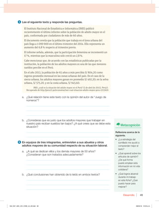 Desarrollo 49
5 Lee el siguiente texto y responde las preguntas.
El Instituto Nacional de Estadística e Informática (INEI) publicó
recientemente el último informe sobre la población de adulto mayor en el
país, conformada por ciudadanos de más de 60 años.
El documento revela que la población que trabaja en el área urbana del
país llega a 1 099 900 en el último trimestre del 2014. Ello representa un
aumento del 6,8 % respecto al trimestre previo.
El informe señala, además, que la participación femenina se incrementó un
17 %, mientras que la masculina solo creció un 2,8 %.
Cabe mencionar que, de acuerdo con las estadísticas publicadas por la
institución, la población de los adultos mayores es una de las que menores
sueldos percibe en el Perú.
En el año 2013, la población de 65 años a más percibía S/ 804,20 como
ingreso promedio mensual en las zonas urbanas del país. En el caso de la
sierra urbana, los adultos mayores ganan en promedio S/ 492,20; en la selva
urbana, S/ 575,20, y en la costa urbana, S/ 945,60.
INEI: ¿cuál es la situación del adulto mayor en el Perú? (5 de abril de 2015). Perú21.
Recuperado de http://peru21.pe/economia/inei-cual-situacion-adulto-mayor-peru-2215920
a. ¿Qué relación tiene este texto con la opinión del autor de “Juego de
números”?
_____________________________________________________________
_____________________________________________________________
_____________________________________________________________
C {$POTJEFSBTRVFFTKVTUPRVFMPTBEVMUPTNBZPSFTRVFUSBCBKBOFO
nuestro país reciban sueldos tan bajos? ¿A qué crees que se debe esta
situación?
_____________________________________________________________
_____________________________________________________________
6 OFRVJQPTEFUSFTJOUFHSBOUFT FOUSFWJTUFOBTVTBCVFMPTZPUSPT
adultos mayores de su comunidad respecto de su situación laboral.
B {RVÏTFEFEJDBOFMMPTZMPTEFNÈTNBZPSFTEFB×PT 
¿Consideran que son tratados adecuadamente?
_____________________________________________________________
_____________________________________________________________
_____________________________________________________________
b. ¿Qué conclusiones han obtenido de lo leído en ambos textos?
_____________________________________________________________
_____________________________________________________________
_____________________________________________________________
Metacognición
3FGMFYJPOBBDFSDBEFMP
siguiente.
t {-BFTUSBUFHJBEFM
TVNJMMBEPNFBZVEØB
comprender mejor el
texto?
t {2VÏBQSFOEÓTPCSFMPT
artículos de opinión?
¿De qué forma
puedo emplear esta
JOGPSNBDJØOFONJWJEB
cotidiana?
t {2VÏMPHSPTBMDBODÏ
durante mi trabajo
en esta ficha? ¿Qué
puedo hacer para
mejorar?
044_057_U02_LICI_COM_LA_4S.indd 49 26/04/16 10:35 a.m.
 