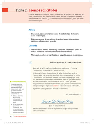 Prácticas letradas
50
-BMFDUVSBTJMFODJPTB
es beneficiosa porque
BTFHVSBVOBNBZPS
comprensión de lo que
se quiere transmitir.
Tiene las siguientes
características:
t MMFDUPSEFUFSNJOB
el ritmo de su
lectura, según su
comprensión del
texto.
t 4JIBZBMHVOBQBSUF
que el lector no
comprenda, esta
forma de lectura le
QFSNJUFEFUFOFSTFZ
releer la información.
Estrategias de lectura
Solicito: Duplicado de carné universitario
Señor jefe de la Oficina Central de Registros Académicos y Centro de
Cómputo de la Universidad de Ciencias del Perú:
Yo, Juan de la Puente Rosas, alumno de la Facultad de Ciencias de la
Comunicación, con código R63839, DNI 08570122 y domicilio en Jr. Los
Castaños 3559, San Isidro, me presento ante usted y expongo que hace
una semana sufrí el robo de mis documentos, entre los que se encontraba
mi carné universitario. En consecuencia, solicito a usted que se me
otorgue un duplicado de dicho documento, cuya presentación es requisito
indispensable para ingresar al campus y para realizar otras actividades.
Agradeceré que mi pedido sea atendido a la brevedad.
Lima, 29 de abril de 2015
_________________________________________________________________
Juan de la Puente Rosas
Adjunto una copia del recibo de pago de S/ 24,00 por el duplicado de
carné universitario.
Antes
t OQBSFKBT PCTFSWFOFMFODBCF[BEPEFDBEBUFYUPZEFEV[DBOB
RVJÏOFTUÈEJSJHJEP
t %JBMPHVFOBDFSDBEFMBTBVUPSBTEFBNCPTUFYUPT*OUFSDBNCJFO
opiniones y lleguen a un acuerdo.
Durante
t -FFFMUFYUPEFNBOFSBJOEJWJEVBMZTJMFODJPTB3FQJUFFTUBGPSNBEF
MFDUVSBIBTUBRVFDPNQSFOEBTDPNQMFUBNFOUFFMUFYUP
t .JFOUSBTMFFT JOGJFSFFMTJHOJGJDBEPEFMBTQBMBCSBTRVFEFTDPOP[DBT
1
Leemos solicitudes
Ficha 2
Obtener algunos documentos, como un certificado de estudios, un duplicado de
DBSOÏVOJWFSTJUBSJPPVOBDPOTUBODJBEFUSBCBKP SFRVJFSFVOUSÈNJUFRVFTFMMFWBB
cabo mediante una solicitud. ¿Qué información colocarías en ella? ¿Para qué leerás
textos de este tipo?
044_057_U02_LICI_COM_LA_4S.indd 50 26/04/16 10:35 a.m.
 