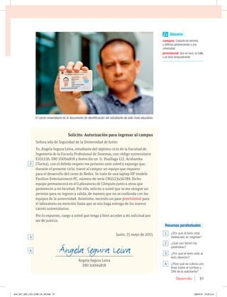 Desarrollo 51
Solicito: Autorización para ingresar al campus
Señora jefa de Seguridad de la Universidad de Junín:
Yo, Ángela Segura Leiva, estudiante del séptimo ciclo de la Facultad de
Ingeniería de la Escuela Profesional de Sistemas, con código universitario
E201236, DNI 10094818 y domicilio en Jr. Huallaga 122, Acobamba
(Tarma), con el debido respeto me presento ante usted y expongo que,
durante el presente ciclo, traeré al campus un equipo que requiero
para el desarrollo del curso de Redes. Se trata de una laptop HP modelo
Pavilion Entertainment PC, número de serie CNU123456789. Dicho
equipo permanecerá en el Laboratorio de Cómputo junto a otros que
pertenecen a mi facultad. Por ello, solicito a usted que se me otorgue un
permiso para su ingreso y salida, de manera que no se confunda con los
equipos de la universidad. Asimismo, necesito un pase provisional para
el laboratorio en mención hasta que se nos haga entrega de los nuevos
carnés universitarios.
Por lo expuesto, ruego a usted que tenga a bien acceder a mi solicitud por
ser de justicia.
Junín, 15 mayo de 2015
___________________________________________________________________
Ángela Segura Leiva
DNI 10094818
El carné universitario es el documento de identificación del estudiante de este nivel educativo.
2
3
4
Recursos paratextuales
1 ¿Por qué el texto está
destacado en negritas?
2 ¿Qué uso tienen los
paréntesis?
3 ¿Por qué el texto está al
lado derecho?
4 ¿Para qué se coloca una
MÓOFBTPCSFFMOPNCSFZ
DNI de la solicitante?
Glosario
campus. Conjunto de terrenos
y edificios pertenecientes a una
universidad.
provisional. Que se hace, se halla
o se tiene temporalmente.
044_057_U02_LICI_COM_LA_4S.indd 51 26/04/16 10:35 a.m.
 