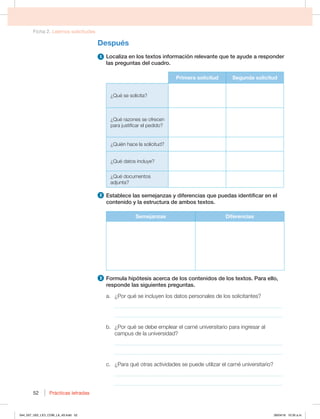 Ficha 2. Leemos solicitudes
Prácticas letradas
Prácticas letradas
52
Después
1 -PDBMJ[BFOMPTUFYUPTJOGPSNBDJØOSFMFWBOUFRVFUFBZVEFBSFTQPOEFS
las preguntas del cuadro.
Primera solicitud Segunda solicitud
¿Qué se solicita?
¿Qué razones se ofrecen
para justificar el pedido?
¿Quién hace la solicitud?
{2VÏEBUPTJODMVZF
¿Qué documentos
adjunta?
2 TUBCMFDFMBTTFNFKBO[BTZEJGFSFODJBTRVFQVFEBTJEFOUJGJDBSFOFM
contenido y la estructura de ambos textos.
Semejanzas Diferencias
3 'PSNVMBIJQØUFTJTBDFSDBEFMPTDPOUFOJEPTEFMPTUFYUPT1BSBFMMP 
responde las siguientes preguntas.
B {1PSRVÏTFJODMVZFOMPTEBUPTQFSTPOBMFTEFMPTTPMJDJUBOUFT
_____________________________________________________________
_____________________________________________________________
C {1PSRVÏTFEFCFFNQMFBSFMDBSOÏVOJWFSTJUBSJPQBSBJOHSFTBSBM
DBNQVTEFMBVOJWFSTJEBE
_____________________________________________________________
_____________________________________________________________
D {1BSBRVÏPUSBTBDUJWJEBEFTTFQVFEFVUJMJ[BSFMDBSOÏVOJWFSTJUBSJP 
_____________________________________________________________
_____________________________________________________________
044_057_U02_LICI_COM_LA_4S.indd 52 26/04/16 10:35 a.m.
 