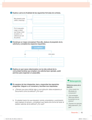 Desarrollo 53
4 YQMJDBDVÈMFTMBGJOBMJEBEEFMBTTJHVJFOUFTGØSNVMBTEFDPSUFTÓB
Me presento ante
VTUFEZFYQPOHP
_________________________________________
_________________________________________
_________________________________________
Por lo expuesto,
ruego a usted
que tenga a bien
acceder a mi
solicitud por ser
de justicia.
_________________________________________
_________________________________________
_________________________________________
_________________________________________
5 $POTUSVZFVONBQBDPODFQUVBM1BSBFMMP EFEVDFFMQSPQØTJUPEFMB
TPMJDJUVEZDPNQMFUBMPTFTQBDJPTSFRVFSJEPT
La solicitud
TJSWFQBSB
________________________________
________________________________
________________________________
________________________________
________________________________
________________________________
es
6 YQMJDBFORVÏDBTPTSFMBDJPOBEPTDPOMBWJEBDVMUVSBMEFUV
DPNVOJEBEUFOESÓBTRVFFNQMFBSVOBTPMJDJUVE QPSFKFNQMP QFEJS
permiso para organizar un pasacalle).
________________________________________________________________
________________________________________________________________
________________________________________________________________
7 OFRVJQPTEFUSFTJOUFHSBOUFT MFBOZSFTQPOEBOMBTTJHVJFOUFT
preguntas. Lleguen a un consenso y escriban sus respuestas.
a. ¿Piensan que para solicitar algo a una institución debe emplearse un
documento como la solicitud? ¿Por qué?
_____________________________________________________________
_____________________________________________________________
C 4JVTUFEFTGVFSBOMPTRVFSFRVJFSFODBSOÏTVOJWFSTJUBSJPTZBVUPSJ[BDJØO
para ingresar al campus, ¿consideran que habría otra forma de hacer el
pedido, además de la solicitud? ¿Por qué?
_____________________________________________________________
_____________________________________________________________
Metacognición
3FGMFYJPOBBDFSDBEFMP
siguiente.
t {$ØNPSFTPMWÓNJT
dificultades de
comprensión?
t {2VÏFTUSBUFHJBT
utilicé para deducir
el propósito de una
solicitud?
t {YQSFTÏNJTPQJOJPOFT
adecuadamente? ¿Por
qué?
044_057_U02_LICI_COM_LA_4S.indd 53 26/04/16 10:35 a.m.
 