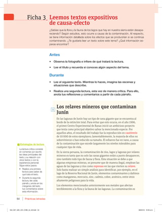 Prácticas letradas
54
Los relaves mineros que contaminan
Junín
En las lagunas de Junín hay un tipo de rana gigante que se encuentra al
borde de la extinción total. Para evitar que esto ocurra, en el año 1996,
el primer Centro Experimental de Ranas inició un ambicioso proyecto
que tenía como principal objetivo salvar la mencionada especie. Por
aquellos años, el resultado del trabajo fue la reproducción en cautiverio
de 10 000 de estos ejemplares; lamentablemente, la mayoría de ellos no
sobrevivieron o han reducido su tamaño. El esfuerzo fue en vano, a causa
de la contaminación que excede largamente los niveles tolerables para
cualquier tipo de vida.
En la sierra peruana, la contaminación de ríos, lagos y lagunas por relaves
mineros es tanta que no solo las ranas gigantes están a punto desaparecer,
sino también todo tipo de fauna y flora. Esta situación se debe a que
algunas empresas mineras, se presume que de manera ilegal, emplean las
aguas de las lagunas y ríos como represas en las que vierten su relave.
Solo basta realizar un simple análisis para identificar, por ejemplo, en el
lago de la Reserva Nacional de Junín, elementos contaminantes y dañinos
como manganeso, mercurio, zinc, cadmio, cobre, arsénico, entre otros
altamente peligrosos para la vida.
Los elementos mencionados anteriormente son metales que afectan
terriblemente a la flora y la fauna de las lagunas. La contaminación es
1
-BMFDUVSBDSÓUJDBDPOTJTUF
en comentar por escrito
las ideas principales del
UFYUPZTVSFMBDJØODPO
otros textos o con la
experiencia personal.
Sigue estos pasos:
t3FBMJ[BVOBQSJNFSB
lectura para saber de
qué trata el texto.
t %VSBOUFMBTFHVOEB
lectura, lee cada
QÈSSBGPZBOPUBFOMPT
márgenes del texto
tus comentarios sobre
esta información.
Estrategias de lectura
Antes
t 0CTFSWBMBGPUPHSBGÓBFJOGJFSFEFRVÏUSBUBSÈMBMFDUVSB
t -FFFMUÓUVMPZSFDVFSEBTJDPOPDFTBMHÞOBTQFDUPEFMUFNB
Durante
t -FFFMTJHVJFOUFUFYUP.JFOUSBTMPIBDFT JNBHJOBMBTFTDFOBTZ
TJUVBDJPOFTRVFEFTDSJCF
t 3FBMJ[BVOBTFHVOEBMFDUVSB FTUBWF[EFNBOFSBDSÓUJDB1BSBFMMP 
BOPUBUVTSFGMFYJPOFTZDPNFOUBSJPTBQBSUJSEFDBEBQÈSSBGP
Leemos textos expositivos
de causa-efecto
Ficha 3
{4BCÓBTRVFMBGMPSBZMBGBVOBEFMPTMBHPTRVFIBZFOOVFTUSBTJFSSBFTUÈOEFTBQB-
reciendo? Según estudios, esto ocurre a causa de la contaminación. Al respecto,
se tiene información detallada sobre los efectos que se producirían si se continúa
contaminando. ¿Te gustaría leer un texto sobre este tema? ¿Qué información es-
peras encontrar?
044_057_U02_LICI_COM_LA_4S.indd 54 26/04/16 10:35 a.m.
 