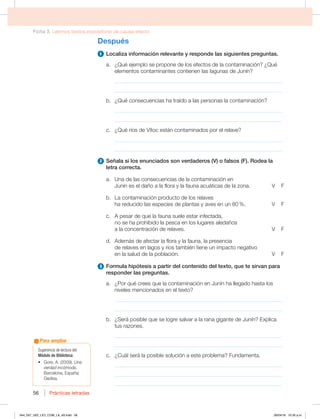 Ficha 3. Leemos textos expositivos de causa-efecto
Prácticas letradas
Prácticas letradas
56
Después
1 Localiza información relevante y responde las siguientes preguntas.
a. ¿Qué ejemplo se propone de los efectos de la contaminación? ¿Qué
elementos contaminantes contienen las lagunas de Junín?
_____________________________________________________________
_____________________________________________________________
b. ¿Qué consecuencias ha traído a las personas la contaminación?
_____________________________________________________________
_____________________________________________________________
D {2VÏSÓPTEF7ÓUPDFTUÈODPOUBNJOBEPTQPSFMSFMBWF
_____________________________________________________________
_____________________________________________________________
2 4F×BMBTJMPTFOVODJBEPTTPOWFSEBEFSPT 7 PGBMTPT ' 3PEFBMB
letra correcta.
a. Una de las consecuencias de la contaminación en
+VOÓOFTFMEB×PBMBGMPSBZMBGBVOBBDVÈUJDBTEFMB[POB 7'
C -BDPOUBNJOBDJØOQSPEVDUPEFMPTSFMBWFT
IBSFEVDJEPMBTFTQFDJFTEFQMBOUBTZBWFTFOVO 7'
c. A pesar de que la fauna suele estar infectada,
no se ha prohibido la pesca en los lugares aledaños
BMBDPODFOUSBDJØOEFSFMBWFT 7'
E EFNÈTEFBGFDUBSMBGMPSBZMBGBVOB MBQSFTFODJB
EFSFMBWFTFOMBHPTZSÓPTUBNCJÏOUJFOFVOJNQBDUPOFHBUJWP
FOMBTBMVEEFMBQPCMBDJØO 7'
3 'PSNVMBIJQØUFTJTBQBSUJSEFMDPOUFOJEPEFMUFYUP RVFUFTJSWBOQBSB
responder las preguntas.
a. ¿Por qué crees que la contaminación en Junín ha llegado hasta los
OJWFMFTNFODJPOBEPTFOFMUFYUP 
_____________________________________________________________
_____________________________________________________________
C {4FSÈQPTJCMFRVFTFMPHSFTBMWBSBMBSBOBHJHBOUFEF+VOÓO YQMJDB
tus razones.
_____________________________________________________________
_____________________________________________________________
D {$VÈMTFSÈMBQPTJCMFTPMVDJØOBFTUFQSPCMFNB 'VOEBNFOUB
_____________________________________________________________
_____________________________________________________________
_____________________________________________________________
Sugerencia de lectura del
Módulo de Biblioteca:
t (PSF   Una
verdad incómoda.
Barcelona, España:
(FEJTB
Para ampliar
044_057_U02_LICI_COM_LA_4S.indd 56 26/04/16 10:35 a.m.
 