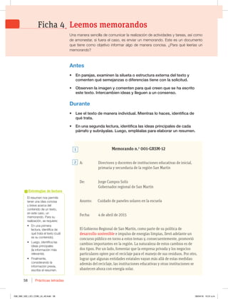 Prácticas letradas
58
El resumen nos permite
tener una idea concisa
y breve acerca del
contenido de un texto,
en este caso, un
memorando. Para su
realización, se requiere:
t OVOBQSJNFSB
lectura, identifica de
qué trata el texto (cuál
es su contenido).
t -VFHP JEFOUJGJDBMBT
ideas principales
(la información más
relevante).
t 'JOBMNFOUF 
considerando la
información previa,
escribe el resumen.
Estrategias de lectura
Memorando n.o
001-GRSM-12
A: Directores y docentes de instituciones educativas de inicial,
primaria y secundaria de la región San Martín
De: Jorge Campos Solís
Gobernador regional de San Martín
Asunto: Cuidado de paneles solares en la escuela
Fecha: 4 de abril de 2015
El Gobierno Regional de San Martín, como parte de su política de
desarrollo sostenible e impulso de energías limpias, llevó adelante un
concurso público en torno a estos temas y, consecuentemente, promovió
cambios importantes en la región. La naturaleza de estos cambios es de
dos tipos. Por un lado, fomentar que la empresa privada y los negocios
particulares opten por el reciclaje para el manejo de sus residuos. Por otro,
lograr que algunas entidades estatales vayan más allá de estas medidas:
además del reciclaje, las instituciones educativas y otras instituciones se
abastecen ahora con energía solar.
Antes
t OQBSFKBT FYBNJOFOMBTJMVFUBPFTUSVDUVSBFYUFSOBEFMUFYUPZ
DPNFOUFORVÏTFNFKBO[BTPEJGFSFODJBTUJFOFDPOMBTPMJDJUVE
t 0CTFSWFOMBJNBHFOZDPNFOUFOQBSBRVÏDSFFORVFTFIBFTDSJUP
FTUFUFYUP*OUFSDBNCJFOJEFBTZMMFHVFOBVODPOTFOTP
Durante
t -FFFMUFYUPEFNBOFSBJOEJWJEVBM.JFOUSBTMPIBDFT JEFOUJGJDBEF
RVÏUSBUB
t OVOBTFHVOEBMFDUVSB JEFOUJGJDBMBTJEFBTQSJODJQBMFTEFDBEB
QÈSSBGPZTVCSÈZBMBT-VFHP FNQMÏBMBTQBSBFMBCPSBSVOSFTVNFO
2
1
Leemos memorandos
Ficha 4
Una manera sencilla de comunicar la realización de actividades y tareas, así como
de amonestar, si fuera el caso, es enviar un memorando. Este es un documento
RVFUJFOFDPNPPCKFUJWPJOGPSNBSBMHPEFNBOFSBDPODJTB{1BSBRVÏMFFSÓBTVO
memorando?
058_069_U02_LICI_COM_LA_4S.indd 58 26/04/16 10:31 a.m.
 