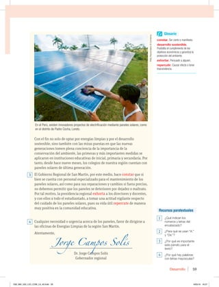 Desarrollo 59
Con el fin no solo de optar por energías limpias y por el desarrollo
sostenible, sino también con las miras puestas en que las nuevas
generaciones tomen plena conciencia de la importancia de la
conservación del ambiente, las primeras y más importantes medidas se
aplicaron en instituciones educativas de inicial, primaria y secundaria. Por
tanto, desde hace nueve meses, los colegios de nuestra región cuentan con
paneles solares de última generación.
El Gobierno Regional de San Martín, por este medio, hace constar que si
bien se cuenta con personal especializado para el mantenimiento de los
paneles solares, así como para sus reparaciones y cambios si fuera preciso,
no debemos permitir que los paneles se deterioren por dejadez o maltrato.
Por tal motivo, la presidencia regional exhorta a los directores y docentes,
y con ellos a todo el estudiantado, a tomar una actitud vigilante respecto
del cuidado de los paneles solares, pues su vida útil repercute de manera
muy positiva en la comunidad educativa.
Cualquier necesidad o urgencia acerca de los paneles, favor de dirigirse a
las oficinas de Energías Limpias de la región San Martín.
Atentamente,
__________________________________________________________________________
Dr. Jorge Campos Solís
Gobernador regional
En el Perú, existen innovadores proyectos de electrificación mediante paneles solares, como
en el distrito de Padre Cocha, Loreto.
3
4
Glosario
constar. Ser cierto o manifiesto.
desarrollo sostenible.
Posibilita el cumplimiento de los
objetivos económicos y garantiza la
protección del ambiente.
exhortar. Persuadir a alguien.
repercutir. Causar efecto o tener
trascendencia.
Recursos paratextuales
1 ¿Qué indican los
números y letras del
encabezado?
2 ¿Para qué se usan “A:”
y “De:”?
3 ¿Por qué es importante
este párrafo para el
texto?
4 ¿Por qué hay palabras
con letras mayúsculas?
Rolly
Reyna/diario
El
Comercio
058_069_U02_LICI_COM_LA_4S.indd 59 6/05/16 16:57
 