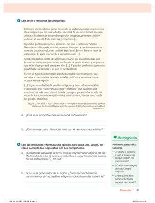Desarrollo 61
5 -FFUFYUPZSFTQPOEFMBTQSFHVOUBT
Entonces, si entendemos que el desarrollo es un fenómeno social, estaremos
de acuerdo en que cada sociedad lo concebirá de una determinada manera.
Ahora, si hablamos de desarrollo y pueblos indígenas, podemos también
entender el asunto desde diversas perspectivas […].
Desde los pueblos indígenas, entonces, eso que la cultura occidental
llama desarrollo podría entenderse como bienestar, y ese bienestar no es
solo una cosa material, sino también espiritual. Es vivir bien en y con la
naturaleza. Es vivir de acuerdo a su cosmovisión […].
Sería estrellarnos contra la razón no reconocer que esas demandas son
justas. Los indígenas quieren ser dueños de su propio destino y no quieren
que se les diga qué está bien para ellos […]. Y para los pueblos indígenas no
puede haber desarrollo si es que no hay territorio.
Ejercer el derecho al territorio significa acceder colectivamente a sus
recursos y controlar los procesos sociales, políticos y económicos que
ocurran en ese espacio.
[…] Si queremos hablar de pueblos indígenas y desarrollo sustentable,
es necesario que reconceptualicemos el término y que hagamos una
construcción más intercultural de este concepto, que escuche no solo las
voces de los economistas occidentales, sino también, y sobre todo, las de
los pueblos indígenas.
Vigil, N. (12 de abril de 2007). Perú: sobre el concepto de desarrollo sostenible y pueblos
indígenas. En Servindi [Página web]. Recuperado de http://servindi.org/actualidad/
opinion/1570
B {$VÈMFTFMQSPQØTJUPDPNVOJDBUJWPEFMUFYUPBOUFSJPS 
_____________________________________________________________
_____________________________________________________________
C {2VÏTFNFKBO[BTZEJGFSFODJBTUJFOFDPOFMNFNPSBOEPRVFMFÓTUF 
_____________________________________________________________
_____________________________________________________________
6 -FFMBTQSFHVOUBTZGPSNVMBVOBPQJOJØOQBSBDBEBVOB-VFHP FO
DMBTFDPNFOUBMBTSFTQVFTUBTDPOUVTDPNQB×FSPT
B {$POTJEFSBTBEFDVBEBMBGPSNBFORVFFMHPCFSOBEPSSFHJPOBMEF4BO
.BSUÓOFYIPSUBBMPTEJSFDUPSFTZEPDFOUFTBDVJEBSMPTQBOFMFTTPMBSFT
EFTVTJOTUJUVDJPOFT {1PSRVÏ
_____________________________________________________________
_____________________________________________________________
C 4JGVFSBTFMHPCFSOBEPSEFUVSFHJØO {DØNPBQSPWFDIBSÓBTMPT
DPOPDJNJFOUPTEFMPTQVFCMPTJOEÓHFOBTTPCSFEFTBSSPMMPTPTUFOJCMF
_____________________________________________________________
_____________________________________________________________
Metacognición
3FGMFYJPOBBDFSDBEFMP
TJHVJFOUF
t {3FTVNJSFMUFYUPNF
ayudó a comprender
de qué trataban los
memorandos?
t {2VÏPUSBTFTUSBUFHJBT
de lectura podría
emplear?
t {1BSBRVÏNFTJSWF
comprender textos
como el memorando?
058_069_U02_LICI_COM_LA_4S.indd 61 26/04/16 10:31 a.m.
 