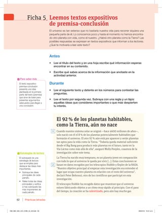 Prácticas letradas
62
El subrayado es una
FTUSBUFHJBEFMFDUVSB
que se emplea para
destacar las ideas más
importantes.
t 4VCSBZBMBTJEFBT
principales de cada
párrafo.
t 3FMFFUPEBTMBTJEFBT
principales y verifica
TJIBTTVCSBZBEPMBT
más importantes de
cada párrafo.
Estrategias de lectura
El 92 % de los planetas habitables,
como la Tierra, aún no nace
Cuando nuestro sistema solar se originó —hace 4600 millones de años—,
solo nació con él el 8 % de los planetas potencialmente habitables que
formarán el universo. El otro 92 % aún está por aparecer y serán planetas
tan aptos para la vida como la Tierra. “Todavía queda material suficiente
desde el Big Bang para producir más planetas en el futuro, tanto en la
Vía Láctea como más allá de ella”, aseguró Molly Peeples, coautora de la
investigación sobre este tema.
La Tierra ha nacido muy temprano, es un planeta joven en comparación
con todo lo que al universo le queda por vivir [...]. Estas conclusiones se
basan en datos recogidos por los telescopios Hubble y Kepler de la NASA.
“Nuestro objetivo principal al empezar esta investigación era entender el
lugar que ocupa nuestro planeta en relación con el resto del universo”,
declaró Peter Behroozi, otro de los científicos que participó en esta
investigación.
El telescopio Hubble ha recogido datos que muestran que el universo
estuvo fabricando objetos a un ritmo muy rápido al principio. Con el paso
del tiempo, la creación se ha ralentizado, pero aún hay mucho gas
Antes
t -FFFMUÓUVMPEFMUFYUPZFOVOBIPKBFTDSJCFRVÏJOGPSNBDJØOFTQFSBT
FODPOUSBSFOTVDPOUFOJEP
t TDSJCFRVÏTBCFTBDFSDBEFMBJOGPSNBDJØORVFBOPUBTUFFOMB
BDUJWJEBEBOUFSJPS
Durante
t -FFFMTJHVJFOUFUFYUPZEFUFOUFFOMPTOÞNFSPTQBSBDPOUFTUBSMBT
QSFHVOUBT
t -FFFMUFYUPQPSTFHVOEBWF[4VCSBZBDPOVOBSFHMBZVOMÈQJ[
BRVFMMBTJEFBTRVFDPOTJEFSFTJNQPSUBOUFTPRVFNÈTEFTQJFSUFO
UVJOUFSÏT
1
2
Leemos textos expositivos
de premisa-conclusión
Ficha 5
El universo es tan extenso que no bastaría nuestra vida para recorrer siquiera una
QFRVF×BQBSUFEFÏM-PDPOPDFNPTQPDPZIBTUBFMNPNFOUPOPIFNPTFODPOUSB-
EPPUSPQMBOFUBDPOWJEB DPNPFMOVFTUSP{)BCSÈPUSPQMBOFUBDPNPMB5JFSSB -BT
posibles respuestas se expresan en textos expositivos que informan a los lectores.
{2VÏUFNPUJWBSÓBBMFFSFTUFUFYUP
El texto expositivo
premisa-conclusión
presenta una idea
planteada en la primera
parte del texto (premisa)
que sirve de base para
QSFTFOUBSBSHVNFOUPT
BEFDVBEPTQBSBMMFHBSB
una conclusión.
Para saber más
058_069_U02_LICI_COM_LA_4S.indd 62 26/04/16 10:31 a.m.
 