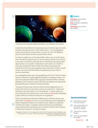 Desarrollo 63
y materiales disponibles en el espacio para que el universo siga cocinando
estrellas y planetas durante mucho tiempo más [...]. Los investigadores
estiman que el último cuerpo celeste se creará con restos del Big Bang
dentro de 100 billones de años contando desde ahora.
Los datos recogidos por el telescopio Kepler indican que en la Vía Láctea
están ubicados los planetas que son de un tamaño parecido al de la Tierra
y que están a la distancia adecuada de una estrella para que pueda haber
agua líquida en su superficie. Basándose en estos datos, los científicos
creen que actualmente debe de haber mil millones de planetas del
tamaño de la Tierra en nuestra galaxia. Esta estimación se dispara cuando
incluyen las otras 100 000 millones de galaxias que hay en todo el
universo observable.
Los investigadores dicen que es más probable que el 92% de “Tierras” futuras
aparezca o dentro de un grupo gigante de galaxias o en galaxias enanas, a las
que aún les queda por utilizar todo su gas para construir estrellas y sistemas
planetarios. Por el contrario, nuestra Vía Láctea ha utilizado ya la mayoría del
gas disponible para la formación de futuras estrellas.
“Una gran ventaja de que nuestra civilización haya llegado pronto a la
historia del universo es que hemos nacido cerca del inicio”, explican los
astrónomos que participaron en la investigación. “Y somos capaces de
usar telescopios muy potentes para trazar nuestro linaje desde el Big Bang
y poder observar la evolución temprana de las galaxias”.
Todas las pruebas que evidencian el Big Bang y la evolución cósmica, que
ahora están encriptadas en la luz y en otras radiaciones electromagnéticas,
habrán desaparecido dentro de un millón de años, debido a la expansión
sin límites del espacio. “Cualquier civilización futura que pueda llegar a
surgir estará tan lejos del principio que no tendrá ni idea de cómo comenzó
y evolucionó el universo”, concluye el estudio.
Adaptado de Nadal, M. (2 de noviembre de 2015). El 92 % de planetas tan habitables como
la Tierra aún no ha nacido. El País. Recuperado de http://elpais.com/elpais/2015/10/21/
ciencia/1445435793_684477.html
El descubrimiento de planetas habitables podría llevar a una colonización de los mismos.
4
3 Glosario
encriptado. Que se encuentra
oculto con una clave.
linaje. Ascendencia o descendencia
de una familia.
ralentizado. Que se hace más
lento, lentificado.
Recursos paratextuales
1 ¿Qué indican las rayas
en medio del texto?
2 ¿Por qué se escribió con
mayúsculas todas las
letras de un nombre?
3 ¿Qué función cumple la
imagen?
4 ¿Para qué se emplearon
las comillas?
HPPG
058_069_U02_LICI_COM_LA_4S.indd 63 6/05/16 16:58
 