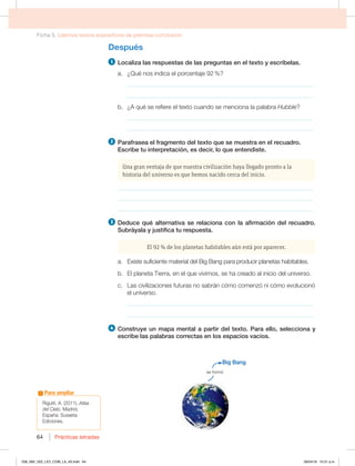 Ficha 5. Leemos textos expositivos de premisa-conclusión
Prácticas letradas
64
Después
1 -PDBMJ[BMBTSFTQVFTUBTEFMBTQSFHVOUBTFOFMUFYUPZFTDSÓCFMBT
B {2VÏOPTJOEJDBFMQPSDFOUBKF
_____________________________________________________________
_____________________________________________________________
C {RVÏTFSFGJFSFFMUFYUPDVBOEPTFNFODJPOBMBQBMBCSBHubble?
_____________________________________________________________
_____________________________________________________________
2 1BSBGSBTFBFMGSBHNFOUPEFMUFYUPRVFTFNVFTUSBFOFMSFDVBESP
TDSJCFUVJOUFSQSFUBDJØO FTEFDJS MPRVFFOUFOEJTUF
Una gran ventaja de que nuestra civilización haya llegado pronto a la
historia del universo es que hemos nacido cerca del inicio.
________________________________________________________________
________________________________________________________________
________________________________________________________________
3 %FEVDFRVÏBMUFSOBUJWBTFSFMBDJPOBDPOMBBGJSNBDJØOEFMSFDVBESP
4VCSÈZBMBZKVTUJGJDBUVSFTQVFTUB
El 92 % de los planetas habitables aún está por aparecer.
B YJTUFTVGJDJFOUFNBUFSJBMEFM#JH#BOHQBSBQSPEVDJSQMBOFUBTIBCJUBCMFT
C MQMBOFUB5JFSSB FOFMRVFWJWJNPT TFIBDSFBEPBMJOJDJPEFMVOJWFSTP
D -BTDJWJMJ[BDJPOFTGVUVSBTOPTBCSÈODØNPDPNFO[ØOJDØNPFWPMVDJPOØ
el universo.
_____________________________________________________________
_____________________________________________________________
4 $POTUSVZFVONBQBNFOUBMBQBSUJSEFMUFYUP1BSBFMMP TFMFDDJPOBZ
FTDSJCFMBTQBMBCSBTDPSSFDUBTFOMPTFTQBDJPTWBDÓPT
3JHVUUJ   Atlas
del Cielo.BESJE 
TQB×B4VTBFUB
Ediciones.
Para ampliar
#JH#BOH
se formó
058_069_U02_LICI_COM_LA_4S.indd 64 26/04/16 10:31 a.m.
 