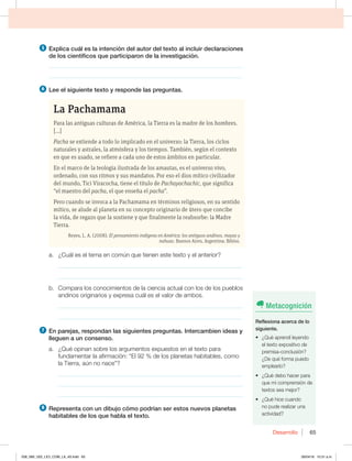 Desarrollo 65
5 YQMJDBDVÈMFTMBJOUFODJØOEFMBVUPSEFMUFYUPBMJODMVJSEFDMBSBDJPOFT
EFMPTDJFOUÓGJDPTRVFQBSUJDJQBSPOEFMBJOWFTUJHBDJØO
________________________________________________________________
________________________________________________________________
6 -FFFMTJHVJFOUFUFYUPZSFTQPOEFMBTQSFHVOUBT
La Pachamama
Para las antiguas culturas de América, la Tierra es la madre de los hombres.
[...]
Pacha se extiende a todo lo implicado en el universo: la Tierra, los ciclos
naturales y astrales, la atmósfera y los tiempos. También, según el contexto
en que es usado, se refiere a cada uno de estos ámbitos en particular.
En el marco de la teología ilustrada de los amautas, es el universo vivo,
ordenado, con sus ritmos y sus mandatos. Por eso el dios mítico civilizador
del mundo, Tici Viracocha, tiene el título de Pachayachachic, que significa
“el maestro del pacha, el que enseña el pacha”.
Pero cuando se invoca a la Pachamama en términos religiosos, en su sentido
mítico, se alude al planeta en su concepto originario de útero que concibe
la vida, de regazo que la sostiene y que finalmente la reabsorbe: la Madre
Tierra.
Reyes, L. A. (2008). El pensamiento indígena en América: los antiguos andinos, mayas y
nahuas. Buenos Aires, Argentina: Biblos.
B {$VÈMFTFMUFNBFODPNÞORVFUJFOFOFTUFUFYUPZFMBOUFSJPS
_____________________________________________________________
_____________________________________________________________
b. Compara los conocimientos de la ciencia actual con los de los pueblos
BOEJOPTPSJHJOBSJPTZFYQSFTBDVÈMFTFMWBMPSEFBNCPT
_____________________________________________________________
_____________________________________________________________
7 OQBSFKBT SFTQPOEBOMBTTJHVJFOUFTQSFHVOUBT*OUFSDBNCJFOJEFBTZ
MMFHVFOBVODPOTFOTP
B {2VÏPQJOBOTPCSFMPTBSHVNFOUPTFYQVFTUPTFOFMUFYUPQBSB
GVOEBNFOUBSMBBGJSNBDJØOiMEFMPTQMBOFUBTIBCJUBCMFT DPNP
MB5JFSSB BÞOOPOBDFw
_____________________________________________________________
_____________________________________________________________
_____________________________________________________________
8 3FQSFTFOUBDPOVOEJCVKPDØNPQPESÓBOTFSFTUPTOVFWPTQMBOFUBT
IBCJUBCMFTEFMPTRVFIBCMBFMUFYUP
Metacognición
3FGMFYJPOBBDFSDBEFMP
TJHVJFOUF
t {2VÏBQSFOEÓMFZFOEP
el texto expositivo de
premisa-conclusión?
{%FRVÏGPSNBQVFEP
emplearlo?
t {2VÏEFCPIBDFSQBSB
que mi comprensión de
textos sea mejor?
t {2VÏIJDFDVBOEP
no pude realizar una
actividad?
058_069_U02_LICI_COM_LA_4S.indd 65 26/04/16 10:31 a.m.
 